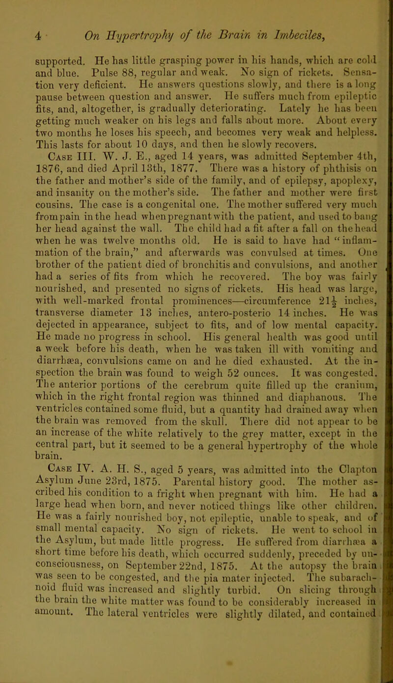 supported. He has little grasping power in his hands, which are cold and blue. Pulse 88, regular and weak. No sign of rickets. Sensa- tion very deficient. He answers questions slowly, and there is a long pause between question and answer. He suffers much from epileptic fits, and, altogether, is gradually deteriorating. Lately he has been getting much weaker on his legs and falls about more. About every two months he loses his speech, and becomes very weak and helpless. This lasts for about 10 days, and then he slowly recovers. Case III. W. J. E., aged 14 years, was admitted September 4th, 1876, and died April 13tli, 1877. There was a history of phthisis on the father and mother’s side of the family, and of epilepsy, apoplexy, and insanity ou the mother’s side. The father and mother were first cousins. The case is a congenital one. The mother suffered very much frompain in the head wlienpregnant with the patient, and used to bang her head against the wall. The child had a fit after a fall on thehead when he was twelve months old. He is said to have had “inflam- mation of the brain,” and afterwards was convulsed at times. One brother of the patient died of bronchitis and convulsions, and another had a series of fits from which he recovered. The boy was fairly nourished, and presented no signs of rickets. His head was large, with well-marked frontal prominences—circumference 21^ inches, transverse diameter 13 inches, antero-posterio 14 inches. He was dejected in appearance, subject to fits, and of low mental capacity. He made no progress in school. His general health was good until a week before his death, when he was taken ill with vomiting and diarrhsea, convulsions came on and he died exhausted. At the in- spection the brain was found to weigh 52 ounces. It was congested. The anterior portions of the cerebrum quite filled up the cranium, which in the right frontal region was thinned and diaphanous. The ventricles contained some fluid, but a quantity had drained away when the brain was removed from the skull. There did not appear to be an increase of the white relatively to the grey matter, except in the central part, but it seemed to be a general hypertrophy of the whole brain. Case IY. A. H. S., aged 5 years, was admitted into the Clapton Asylum June 23rd, 1875. Parental history good. The mother as- cribed his condition to a fright when pregnant with him. He had a large head when born, and never noticed things like other children. He was a fairly nourished boy, not epileptic, unable to speak, and of small mental capacity. No sign of rickets. He went to school in the Asylum, but made little progress. He suffered from diarrhaja a short time before his death, which occurred suddenly, preceded by un- consciousness, on September 22nd, 1875. At the autopsy the brain was seen to be congested, and the pia mater injected. The subarach- noid fluid was increased and slightly turbid. On slicing through the brain the white matter was found to be considerably increased in amount. The lateral ventricles were slightly dilated, and contained
