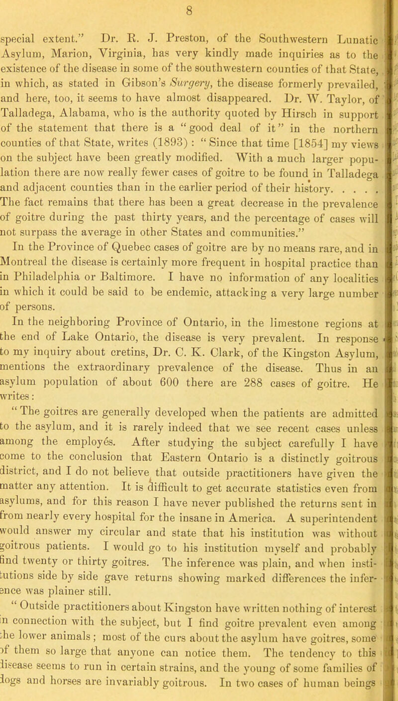 special extent.” Dr. R. J. Preston, of the Southwestern Lunatic : Asylum, Marion, Virginia, has very kindly made inquiries as to the i existence of the disease in some of the southwestern counties of that State,. in which, as stated in Gibson’s Surgery, the disease formerly prevailed, and here, too, it seems to have almost disappeared. Dr. W. Taylor, of ’ Talladega, Alabama, who is the authority quoted by Hirsch in support. of the statement that there is a “ good deal of it ” in the northern counties of that State, writes (1893) : “ Since that time [1854] my views i on the subject hav^e been greatly modified. With a much larger popu- lation there are now really fewer cases of goitre to be found in Talladega . and adjacent counties than in the earlier period of their history The fact remains that there has been a great decrease in the prevalence of goitre during the past thirty years, and the percentage of cases will not surpass the average in other States and communities.” In the Province of Quebec cases of goitre are by no means rare, and in Montreal the disease is certainly more frequent in hospital practice than in Philadelphia or Baltimore. I have no information of any localities - in which it could be said to be endemic, attacking a very large number of persons. In the neighboring Province of Ontario, in the limestone regions at the end of Lake Ontario, the disease is very prevalent. In response to my inquiry about cretins. Dr. C. K. Clark, of the Kingston Asylum, , mentions the extraordinary prevalence of the disease. Thus in an asylum population of about 600 there are 288 cases of goitre. He ^ writes: “ The goitres are generally developed when the patients are admitted to the asylum, and it is rarely indeed that we see recent cases unless among the employes. After studying the subject carefully I have come to the conclusion that Eastern Ontario is a distinctly goitrous district, and I do not believe that outside practitioners have given the • matter any attention. It is difficult to get accurate statistics even from asylums, and for this reason I have never published the returns sent in from nearly every hospital for the insane in America. A superintendent would answer my circular and state that his institution was without goitrous patients. I would go to his institution myself and probably Bnd twenty or thirty goitres. The inference was plain, and when insti- tutions side by side gave returns showing marked diflbrences the infer- ence was plainer still. “ Outside practitioners about Kingston have written nothing of interest in connection with the subject, but I find goitre prevalent even among ;;he lower animals ; most of the curs about the asylum have goitres, some ■ M them so large that anyone can notice them. The tendency to this ■ disease seems to run in certain strains, and the young of some families of logs and horses are invariably goitrous. In two cases of human beings