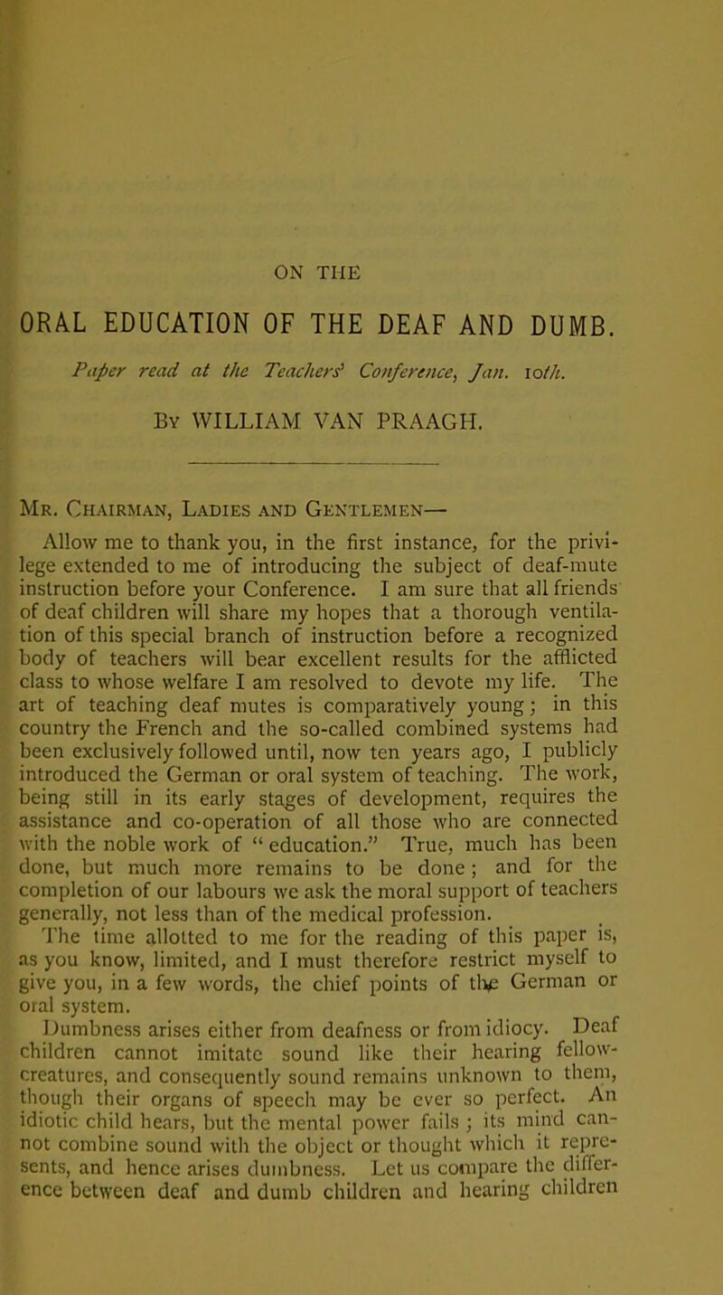 ORAL EDUCATION OF THE DEAF AND DUMB. Paper read at the Teachers' Conference, Jan. ioth. By WILLIAM VAN PRAAGH. Mr. Chairman, Ladies and Gentlemen—- Allow me to thank you, in the first instance, for the privi- lege extended to me of introducing the subject of deaf-mute instruction before your Conference. I am sure that all friends of deaf children will share my hopes that a thorough ventila- tion of this special branch of instruction before a recognized body of teachers will bear excellent results for the afflicted class to whose welfare I am resolved to devote my life. The art of teaching deaf mutes is comparatively young; in this country the French and the so-called combined systems had been exclusively followed until, now ten years ago, I publicly introduced the German or oral system of teaching. The work, being still in its early stages of development, requires the assistance and co-operation of all those who are connected with the noble work of “ education.” True, much has been done, but much more remains to be done ; and for the completion of our labours we ask the moral support of teachers generally, not less than of the medical profession. The time allotted to me for the reading of this paper is, as you know, limited, and I must therefore restrict myself to give you, in a few words, the chief points of the German or oral system. Dumbness arises either from deafness or from idiocy. Deaf children cannot imitate sound like their hearing fellow- creatures, and consequently sound remains unknown to them, though their organs of speech may be ever so perfect. An idiotic child hears, but the mental power fails ; its min'd can- not combine sound with the object or thought which it repre- sents, and hence arises dumbness. Let us compare the clitTer- ence between deaf and dumb children and hearing children