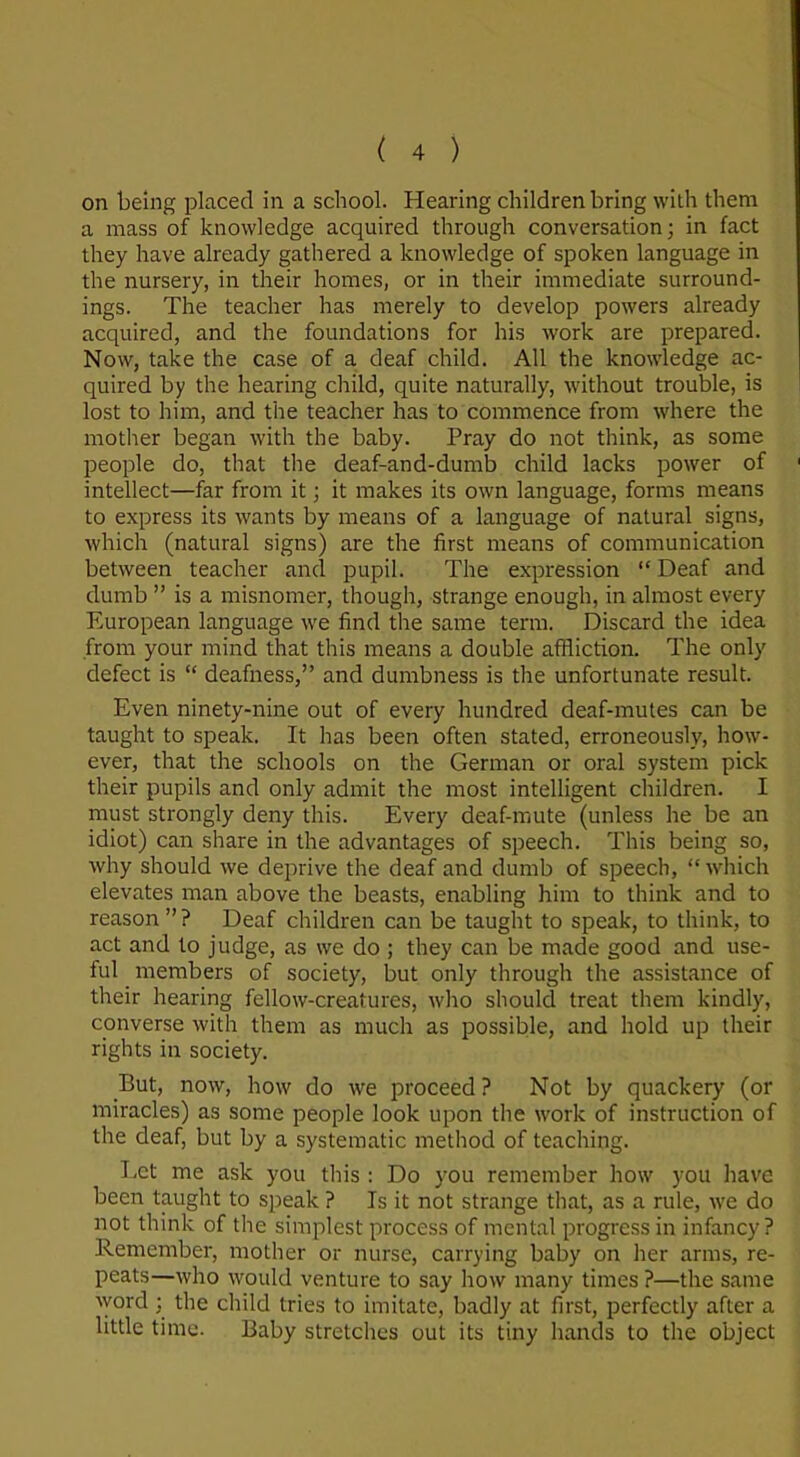 on being placed in a school. Hearing children bring with them a mass of knowledge acquired through conversation; in fact they have already gathered a knowledge of spoken language in the nursery, in their homes, or in their immediate surround- ings. The teacher has merely to develop powers already acquired, and the foundations for his work are prepared. Now, take the case of a deaf child. All the knowledge ac- quired by the hearing child, quite naturally, without trouble, is lost to him, and the teacher has to commence from where the mother began with the baby. Pray do not think, as some people do, that the deaf-and-dumb child lacks power of intellect—far from it; it makes its own language, forms means to express its wants by means of a language of natural signs, which (natural signs) are the first means of communication between teacher and pupil. The expression “Deaf and dumb ” is a misnomer, though, strange enough, in almost every European language we find the same term. Discard the idea from your mind that this means a double affliction. The only defect is “ deafness,” and dumbness is the unfortunate result. Even ninety-nine out of every hundred deaf-mutes can be taught to speak. It has been often stated, erroneously, how- ever, that the schools on the German or oral system pick their pupils and only admit the most intelligent children. I must strongly deny this. Every deaf-mute (unless he be an idiot) can share in the advantages of speech. This being so, why should we deprive the deaf and dumb of speech, “ which elevates man above the beasts, enabling him to think and to reason”? Deaf children can be taught to speak, to think, to act and to judge, as we do ; they can be made good and use- ful members of society, but only through the assistance of their hearing fellow-creatures, who should treat them kindly, converse with them as much as possible, and hold up their rights in society. But, now, how do we proceed ? Not by quackery (or miracles) as some people look upon the work of instruction of the deaf, but by a systematic method of teaching. Let me ask you this : Do you remember how you have been taught to speak ? Is it not strange that, as a rule, we do not think of the simplest process of mental progress in infancy? Remember, mother or nurse, carrying baby on her arms, re- peats—who would venture to say how many times ?—the same word ; the child tries to imitate, badly at first, perfectly after a little time. Baby stretches out its tiny hands to the object