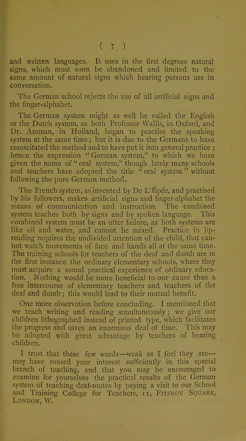 and written languages. It uses in the first degrees natural signs, which must soon be abandoned and limited to the same amount of natural signs which hearing persons use in conversation. The German school rejects the use of all artificial signs and the finger-alphabet. The German system might as well be called the English or the Dutch system, as both Professor Wallis, in Oxford, and Dr. Amman, in Holland, began to practise the speaking system at the same time; but it is due to the Germans to have resuscitated the method and to have put it into general practice ; hence the expression “German system,” to which we have given the name of “ oral system,” though lately many schools and teachers have adopted the title “ oral system ” without following the pure German method. The French system, as'invented by De L’Epde, and practised by his followers, makes artificial signs and finger-alphabet the means of communication and instruction. The combined system teaches both by signs and by spoken language. This combined system must be an utter failure, as both systems are like oil and water, and cannot be mixed. Practice in lip- reading requires the undivided attention of the child, that can- not watch movements of face and hands all at the same time. The training schools for teachers of the deaf and dumb are in the first instance the ordinary elementary schools, where they must acquire a sound practical experience of ordinary educa- tion. Nothing would be more beneficial to our cause than a free intercourse of elementary teachers and teachers of the deaf and dumb; this would lead to their mutual benefit. One more observation before concluding. I mentioned that we teach writing and reading simultaneously; we give our children lithographed instead of printed type, which facilitates the progress and saves an enormous deal of time. This may be adopted with great advantage by teachers of hearing children. I trust that these few words—weak as I feel they are— may have roused your interest sufficiently in this special branch of teaching, and that you may be encouraged to examine for yourselves the practical results of the German system of teaching deaf-mutes by paying a visit to our School and Training College for Teachers, ix, Fitzroy Square, London, W.