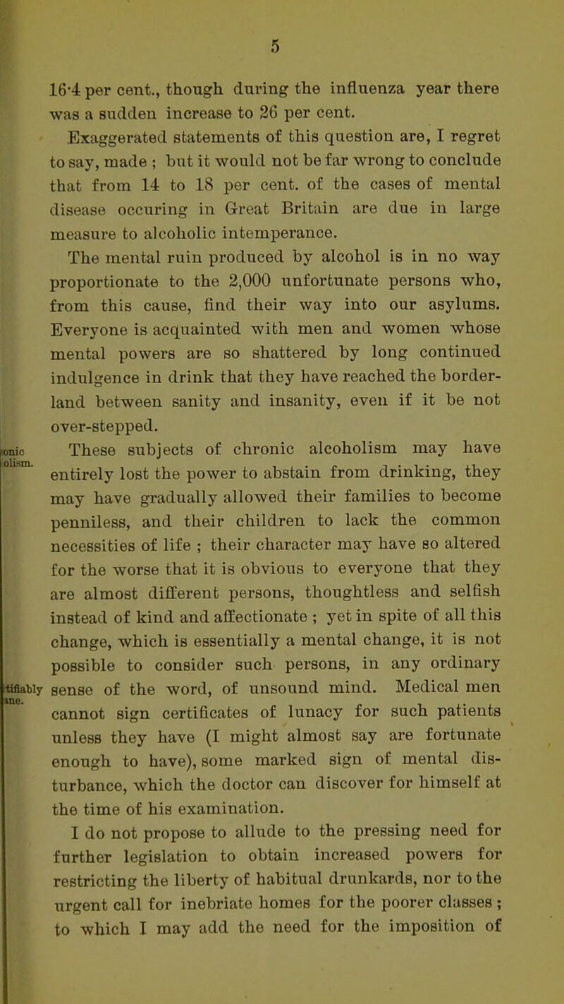 16-4 per cent., though during the influenza year there was a sudden increase to 26 per cent. Exaggerated statements of this question are, I regret to say, made ; but it would not be far wrong to conclude that from 14 to 18 per cent, of the cases of mental disease occuring in Great Britain are due in large measure to alcoholic intemperance. The mental ruin produced by alcohol is in no way proportionate to the 2,000 unfortunate persons who, from this cause, find their way into our asylums. Everyone is acquainted with men and women whose mental powers are so shattered by long continued indulgence in drink that they have reached the border- land between sanity and insanity, even if it be not over-stepped. ionic These subjects of chronic alcoholism may have entirely lost the power to abstain from drinking, they may have gradually allowed their families to become penniless, and their children to lack the common necessities of life ; their character may have so altered for the worse that it is obvious to everyone that they are almost different persons, thoughtless and selfish instead of kind and affectionate ; yet in spite of all this change, which is essentially a mental change, it is not possible to consider such persons, in any ordinary tifiatiy sense of the word, of unsound mind. Medical men me. cannot sign certificates of lunacy for such patients unless they have (I might almost say are fortunate enough to have), some marked sign of mental dis- turbance, which the doctor can discover for himself at the time of his examination. I do not propose to allude to the pressing need for further legislation to obtain increased powers for restricting the liberty of habitual drunkards, nor to the urgent call for inebriate homes for the poorer classes ; to which I may add the need for the imposition of