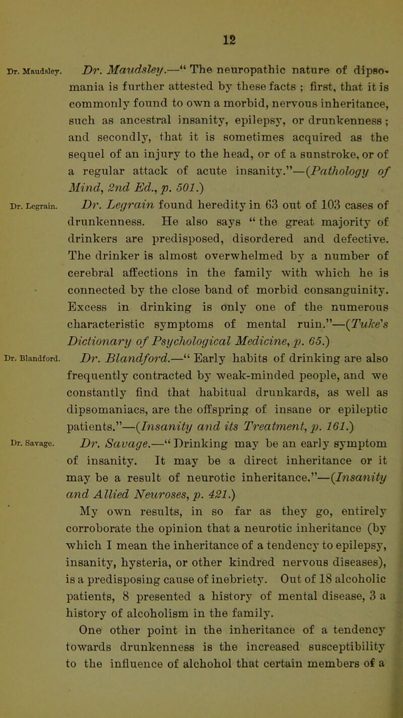 Dr. Maudslcy. Dr. Legrain. Dr. Blandford. Dr. Savage. Dr. Maudsley.—“ The neuropathic nature of dipBO- mania is further attested by these facts ; first, that it is commonly found to own a morbid, nervous inheritance, such as ancestral insanity, epilepsy, or drunkenness; and secondly, that it is sometimes acquired as the sequel of an injury to the head, or of a sunstroke, or of a regular attack of acute insanity.”—(.Pathology of Mind, 2nd Ed., p. 501.) Dr. Legrain found heredity in 63 out of 103 cases of drunkenness. He also says “ the great majority of drinkers are predisposed, disordered and defective. The drinker is almost overwhelmed by a number of cerebral affections in the family with which he is connected by the close band of morbid consanguinity. Excess in drinking is only one of the numerous characteristic symptoms of mental ruin.”—(Tube's Dictionary of Psychological Medicine, p. 65.) Dr. Blandford.—“ Early habits of drinking are also frequently contracted by weak-minded people, and we constantly find that habitual drunkards, as well as dipsomaniacs, are the offspring of insane or epileptic patients.”—(Insanity and its Treatment, p. 161.) Dr. Savage.—“ Drinking may be an early symptom of insanity. It may be a direct inheritance or it may be a result of neurotic inheritance.”—(.Insanity and Allied Neuroses, p. 421.) My own results, in so far as they go, entirely corroborate the opinion that a neurotic inheritance (by which I mean the inheritance of a tendency to epilepsy, insanity, hysteria, or other kindred nervous diseases), is a predisposing cause of inebriety. Out of 18 alcoholic patients, 8 presented a history of mental disease, 3 a history of alcoholism in the family. One other point in the inheritance of a tendency towards drunkenness is the increased susceptibility to the influence of alchohol that certain members of a