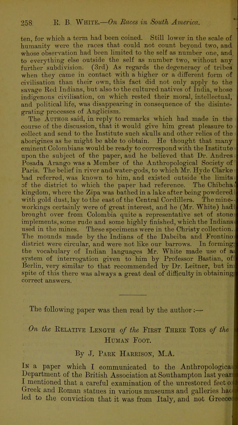 ten, for which a term had been coined. Still lower in the scale of humanity were the races that could not count beyond two, and whose observation had been limited to the self as number one, and to everything else outside the self as number two, without any further subdivision. (3rd) As regards the degeneracy of tribes when they came in contact with a higher or a different form of civilisation than their own, this fact did not only apply to the savage Red Indians, but also to the cultured natives of India, whose indigenous civilisation, on which rested their moral, intellectual, and political life, was disappearing in consequence of the disinte- grating processes of Anglicism. The Author said, in reply to remarks which had made in the course of the discussion, that it would give him great pleasure to collect and send to the Institute such skulls and other relics of the aborigines as he might be able to obtain. He thought that many eminent Colombians would be ready to correspond with the Institute upon the subject of the paper, and he believed that Dr. Andres Posada Arango was a Member of the Anthropological Society of Paris. The belief in river and water-gods, to which Mr. Hyde Clarke had referred, was known to him, and existed outside the limits of the district to which the paper had reference. The Chibcha' kingdom, where the Zipa was bathed in a lake after being powdered 1 with gold dust, lay to the east of the Central Cordillera. The mine- ■ workings certainly were of great interest, and he (Mr. White) hadi brought over from Colombia quite a representative set of stone implements, some rude and some highly finished, which the Indians- used in the mines. These specimens were in the Christy collection. The mounds made by the Indians of the Dabeiba and Frontino district were circular, and were not like our barrows. In forming: the vocabulary of Indian languages Mr. White made use of a system of interrogation given to him by Professor Bastian, of Berlin, very similar to that recommended by Dr. Leitner, but in spite of this there was always a great deal of difficulty in obtaining, correct answers. The following paper was then read by the author On, the Relative Length of the First Three Toes of the Human Foot. By J. Park Harrison, M.A. In a paper which I communicated to the Anthropologica Department of the British Association at Southampton last year I mentioned that a careful examination of the unrestored feet o Creek and Roman statues in various museums and galleries hac led to the conviction that it was from Italy, and not Greece>