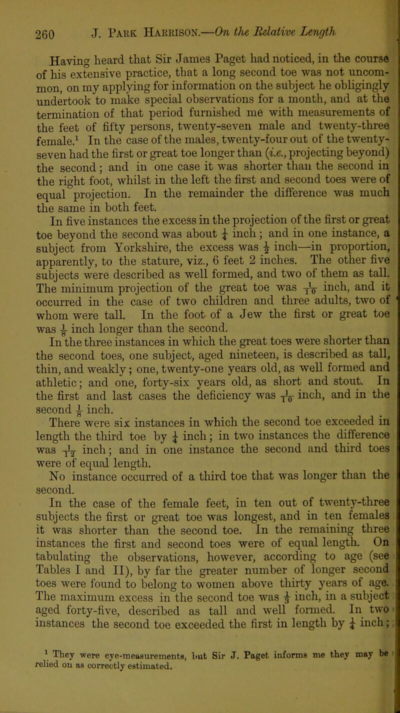 Havino- heard that Sir James Paget had noticed, in the course of his extensive practice, that a long second toe was not uncom- mon, on my applying for information on the subject he obligingly undertook to make special observations for a month, and at the termination of that period furnished me with measurements of the feet of fifty persons, twenty-seven male and twenty-three female.1 In the case of the males, twenty-four out of the twenty- seven had the first or great toe longer than (i.e., projecting beyond) the second; and in one case it was shorter than the second in the right foot, whilst in the left the first and second toes were of equal projection. In the remainder the difference was much the same in both feet. In five instances the excess in the projection of the first or great toe beyond the second was about £ inch; and in one instance, a subject from Yorkshire, the excess was \ inch—in proportion, apparently, to the stature, viz., 6 feet 2 inches. The other five subjects were described as well formed, and two of them as tall. The minimum projection of the great toe was inch, and it occurred in the case of two children and three adults, two of whom were tall. In the foot of a Jew the first or great toe was £ inch longer than the second. In the three instances in which the great toes were shorter than the second toes, one subject, aged nineteen, is described as tall, thin, and weakly; one, twenty-one years old, as well formed and athletic; and one, forty-six years old, as short and stout. In the first and last cases the deficiency was yy inch, and in the second 1 inch. There were six instances in which the second toe exceeded in length the third toe by \ inch; in two instances the difference was yL inch; and in one instance the second and third toes were of equal length. No instance occurred of a third toe that was longer than the second. In the case of the female feet, in ten out of twenty-three subjects the first or great toe was longest, and in ten females it was shorter than the second toe. In the remaining three instances the first and second toes were of equal length. On tabulating the observations, however, according to age (see Tables I and II), by far the greater number of longer second toes were found to belong to women above thirty years of age. The maximum excess in the second toe was £ inch, in a subject aged forty-five, described as tall and well formed. In two instances the second toe exceeded the first in length by £ inch; 1 They were eye-measurements, l>ut Sir J. Paget informs me they may be relied on as correctly estimated.