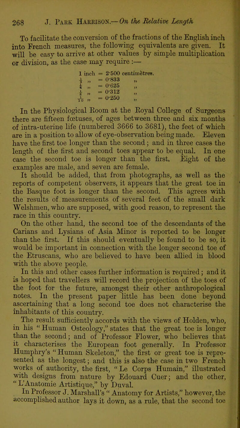 To facilitate the conversion of the fractions of the English inch into French measures, the following equivalents are given. It will be easy to arrive at other values by simple multiplication or division, as the case may require :— 1 inch = 2'500 centimetres. i ,, = 0-833 * „ = 0-625 i „ = 0-312 A = 0-250 In the Physiological Room at the Koyal College of Surgeons there are fifteen foetuses, of ages between three and six months of intra-uterine life (numbered 3666 to 3681), the feet of which are in a position to allow of eye-observation being made. Eleven have the first toe longer than the second; and in three cases the length of the first and second toes appear to be equal. In one case the second toe is longer than the first. Eight of the examples are male, and seven are female. It should be added, that from photographs, as well as the reports of competent observers, it appears that the great toe in the Basque foot is longer than the second. This agrees with the results of measurements of several feet of the small dark Welshmen, who are supposed, with good reason, to represent the race in this country. On the other hand, the second toe of the descendants of the Carians and Lysians of Asia Minor is reported to be longer than the first. If this should eventually be found to be so, it would be important in connection with the longer second toe of the Etruscans, who are believed to have been allied in blood with the above people. In this and other cases further information is required; and it is hoped that travellers will record the projection of the toes of the foot for the future, amongst their other anthropological notes. In the present paper little has been done beyond ascertaining that a long second toe does not characterise the inhabitants of this country. The result sufficiently accords with the views of Holden, who, in his “ Human Osteology,” states that the great toe is longer than the second; and of Professor Flower, who believes that it characterises the European foot generally. In Professor Humphry’s “ Human Skeleton,” the first or great toe is repre- sented as the longest; and this is also the case in two French works of authority, the first, “ Le Corps Humain,” illustrated with designs from nature by Edouard Cuer; and the other, “ L’Anatomie Artistique,” by Duval. In Professor J. Marshall’s “ Anatomy for Artists,” however, the accomplished author lays it down, as a rule, that the second toe
