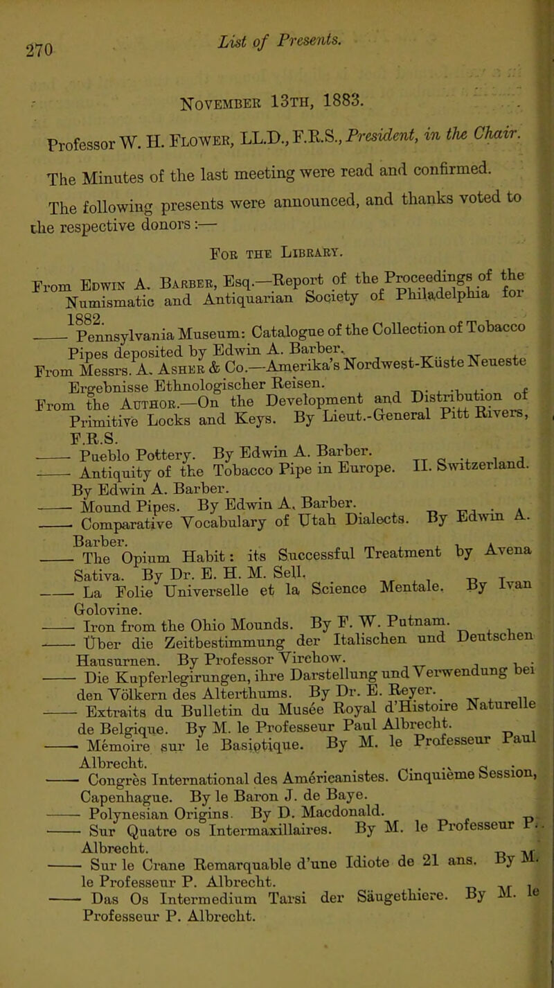 List of Presents. November 13th, 1883. Professor W. H. Flower, LL.D., F.R.S., President, in the Chair. The Minutes of the last meeting were read and confirmed. The following presents were announced, and thanks voted to the respective donors :— For the Library. From Edwin A. Barber, Esq.—Report of the Proceedings of the Numismatic and Antiquarian Society of Philadelphia foi 1882 Pennsylvania Museum: Catalogue of the Collection of Tobacco Pipes deposited by Edwin A. Barber. From Messrs. A. Asher & Co.—Amerika’s Nordwest-Kuste Neueste Ergebnisse Ethnologischer Reisen. , From the Author.—On the Development and Distnbution of Primitive Locks and Keys. By Lieut.-General Pitt Rivers, 3? R S Pueblo Pottery. By Edwin A. Barber. . , Antiquity of the Tobacco Pipe in Europe. II. Switzerland. By Edwin A. Barber. Mound Pipes. By Edwin A. Barber. . Comparative Vocabulary of Utah Dialects. By Edwin A.. Barber. The Opium Habit: its Successful Treatment Sativa. By Dr. E. H. M. Sell, La Folie Universelle et la Science Mentale. by Avena By Ivan Golovine. — Iron from the Ohio Mounds. By F. W. Putnam. — Uber die Zeitbestimmung der Italischen und Deutscken Hausurnen. By Professor Virchow. . — Die Kupferlegirungen, ihre Darstellung und Verwendung bei den Vdlkern des Alterthums. By Dr. E. Reyer. — Extraits du Bulletin du Musee Royal d’Histoire Naturelie de Belgique. By M. le Professeur Paul Albrecht. — Memoire sur le Basiptique. By M. le Professcui au Albrecht. .» c — Congres International des Americanistes. Cinquieme bession, Capenhague. By le Baron J. de Baye. — Polynesian Origins. By D. Macdonald. — Sur Quatre os Intermaxillaires. By M. le Professeur Albrecht. „ ,, — Sur le Crane Remarquable d’une Idiote de 21 ans. By le Professeur P. Albrecht. , . — Das Os Intermedium Tarsi der Saugethiere. By Jj • e Professeur P. Albrecht.