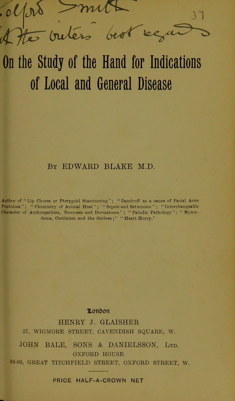 31 On the Study of the Hand for Indications of Local and General Disease By EDWARD BLAKE M.D. Author of “Lip Chorea or Pterygoid Stammering”; “Dandruff as a cause of Facial Acne Pustulosa  ; “Chemistry of Animal Heat; “ Sepsis and Saturnism ” ; “Interchangeable Character of Anthropathies, Neuroses and Dermatoses; “ Paludic Pathology; “ Myxce- dcma, Cretinism and the Goitres; “ Heart Hurry.” Xonbon HENRY J. GLAISHER 57, WIGMORE STREET, CAVENDISH SQUARE, W. JOHN BALE, SONS & DANIELSSON, Ltd. OXFORD HOUSE 83-89, GREAT TITCHFIELD STREET, OXFORD STREET, W. PRICE HALF-A-CROWN NET