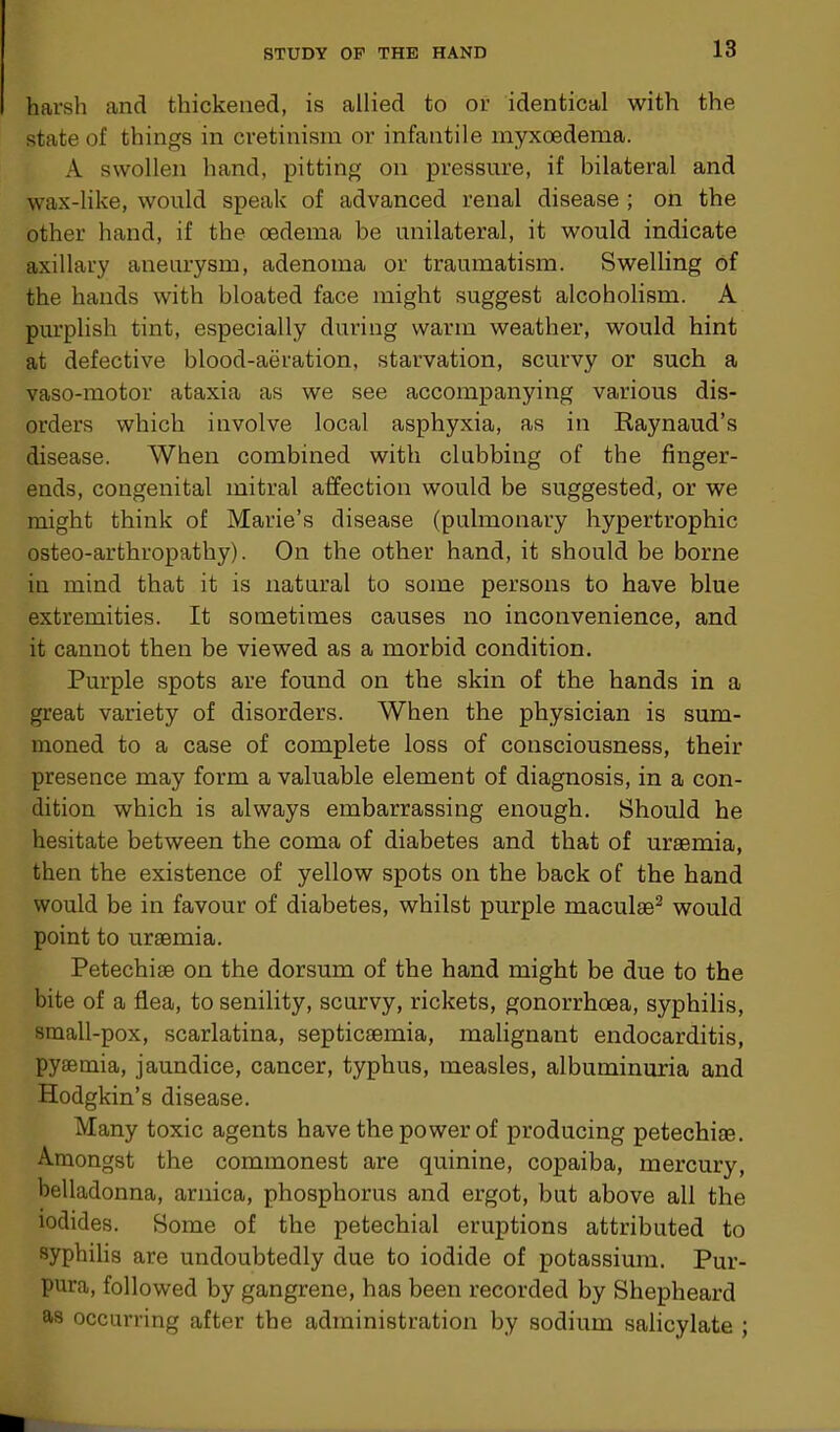 harsh and thickened, is allied to or identical with the state of things in cretinism or infantile myxoedema. A swollen hand, pitting on pressure, if bilateral and wax-like, would speak of advanced renal disease ; on the other hand, if the oedema be unilateral, it would indicate axillary aneurysm, adenoma or traumatism. Swelling of the hands with bloated face might suggest alcoholism. A purplish tint, especially during warm weather, would hint at defective blood-aeration, starvation, scurvy or such a vaso-motor ataxia as we see accompanying various dis- orders which involve local asphyxia, as in Raynaud’s disease. When combined with clubbing of the finger- ends, congenital mitral affection would be suggested, or we might think of Marie’s disease (pulmonary hypertrophic osteo-arthropathy). On the other hand, it should be borne in mind that it is natural to some persons to have blue extremities. It sometimes causes no inconvenience, and it cannot then be viewed as a morbid condition. Purple spots are found on the skin of the hands in a great variety of disorders. When the physician is sum- moned to a case of complete loss of consciousness, their presence may form a valuable element of diagnosis, in a con- dition which is always embarrassing enough. Should he hesitate between the coma of diabetes and that of uraemia, then the existence of yellow spots on the back of the hand would be in favour of diabetes, whilst purple maculae2 would point to uraemia. Petechiae on the dorsum of the hand might be due to the bite of a flea, to senility, scurvy, rickets, gonorrhoea, syphilis, small-pox, scarlatina, septicaemia, malignant endocarditis, pyaemia, jaundice, cancer, typhus, measles, albuminuria and Hodgkin’s disease. Many toxic agents have the power of producing petechiae. Amongst the commonest are quinine, copaiba, mercury, belladonna, arnica, phosphorus and ergot, but above all the iodides. Some of the petechial eruptions attributed to syphilis are undoubtedly due to iodide of potassium. Pur- pura, followed by gangrene, has been recorded by Shepheard as occurring after the administration by sodium salicylate ;