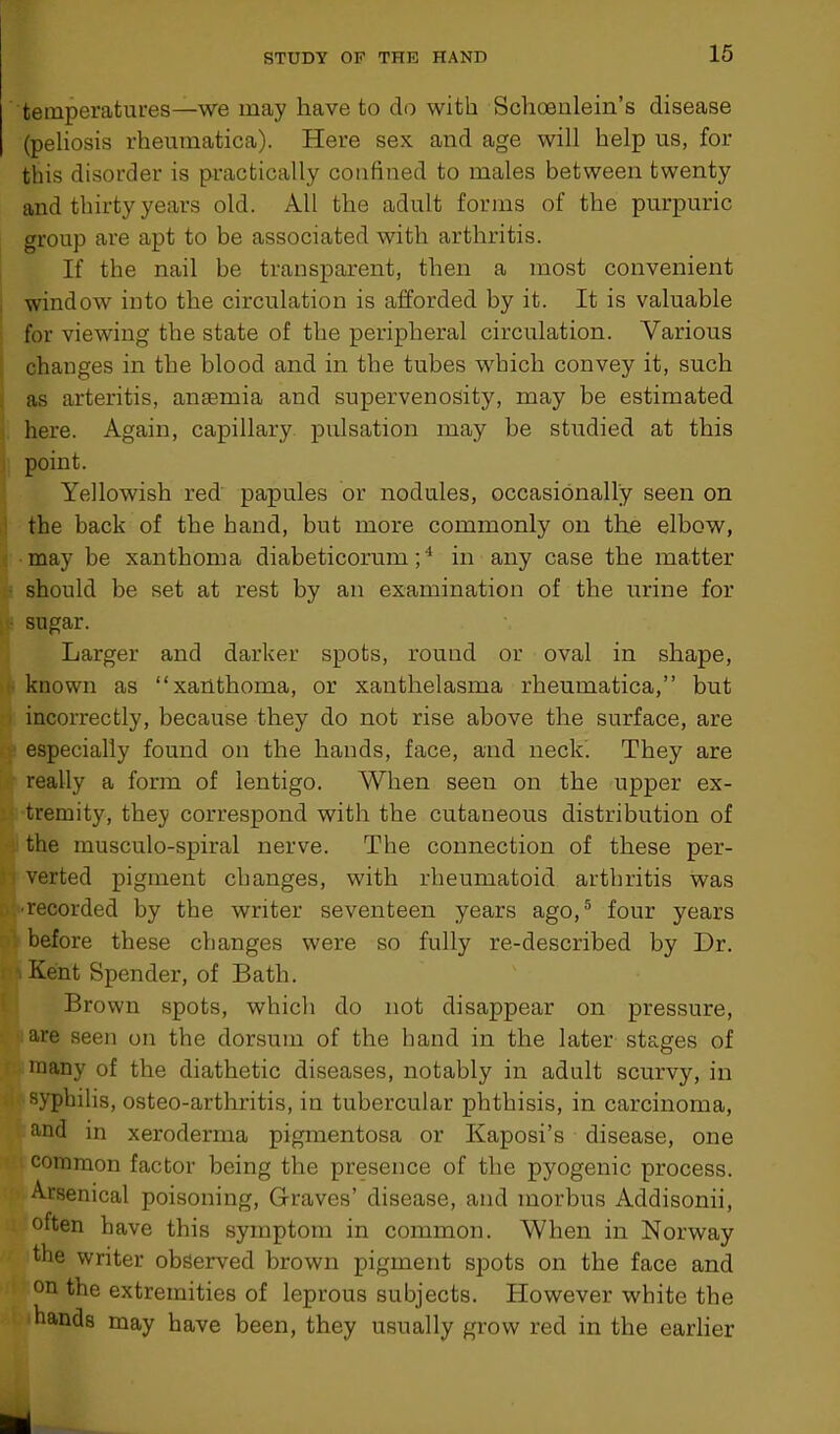 temperatures—we may have to do with Schoenlein’s disease (peliosis rheumatica). Here sex and age will help us, for this disorder is practically confined to males between twenty and thirty years old. All the adult forms of the purpuric group are apt to be associated with arthritis. If the nail be transparent, then a most convenient window into the circulation is afforded by it. It is valuable for viewing the state of the peripheral circulation. Various changes in the blood and in the tubes which convey it, such as arteritis, anaemia and supervenosity, may be estimated here. Again, capillary pulsation may be studied at this point. Yellowish red papules or nodules, occasionally seen on the back of the hand, but more commonly on the elbow, may be xanthoma diabeticorum;4 in any case the matter should be set at rest by an examination of the urine for sugar. Larger and darker spots, round or oval in shape, known as “xanthoma, or xanthelasma rheumatica,” but incorrectly, because they do not rise above the surface, are especially found on the hands, face, and neck. They are really a form of lentigo. When seen on the upper ex- tremity, they correspond with the cutaneous distribution of the musculo-spiral nerve. The connection of these per- verted pigment changes, with rheumatoid arthritis was •recorded by the writer seventeen years ago,5 four years before these changes were so fully re-described by Dr. Kent Spender, of Bath. Brown spots, which do not disappear on pressure, are seen on the dorsum of the hand in the later stages of many of the diathetic diseases, notably in adult scurvy, in syphilis, osteo-arthritis, in tubercular phthisis, in carcinoma, and in xeroderma pigmentosa or Kaposi’s disease, one common factor being the presence of the pyogenic process. Arsenical poisoning, Graves’ disease, and morbus Addisonii, often have this symptom in common. When in Norway the writer observed brown pigment spots on the face and on the extremities of leprous subjects. However white the hands may have been, they usually grow red in the earlier