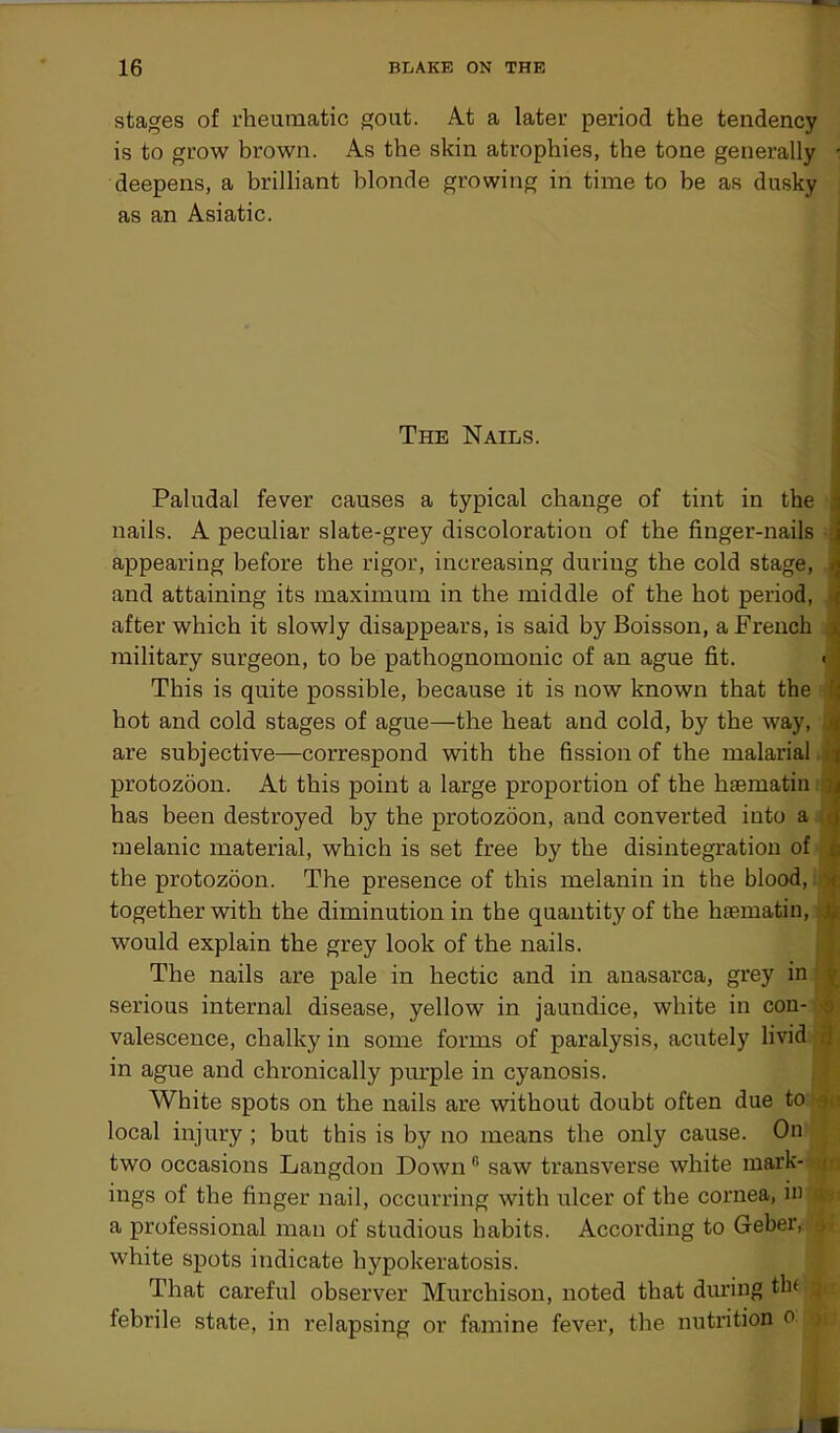 stages of rheumatic gout. At a later period the tendency is to grow brown. As the skin atrophies, the tone generally • deepens, a brilliant blonde growing in time to be as dusky as an Asiatic. The Nails. Paludal fever causes a typical change of tint in the nails. A peculiar slate-grey discoloration of the finger-nails appearing before the rigor, increasing during the cold stage, and attaining its maximum in the middle of the hot period, after which it slowly disappears, is said by Boisson, a French military surgeon, to be pathognomonic of an ague fit. < This is quite possible, because it is now known that the hot and cold stages of ague—the heat and cold, by the way, are subjective—correspond with the fission of the malarial protozoon. At this point a large proportion of the haematin i has been destroyed by the protozoon, and converted into a melanic material, which is set free by the disintegration of the protozoon. The presence of this melanin in the blood, * together with the diminution in the quantity of the haematin, ! would explain the grey look of the nails. The nails are pale in hectic and in anasarca, grey in serious internal disease, yellow in jaundice, white in con- valescence, chalky in some forms of paralysis, acutely livid in ague and chronically purple in c}7anosis. White spots on the nails are without doubt often due to -i local injury ; but this is by no means the only cause. On two occasions Langdon Down 6 saw transverse white mark- | ings of the finger nail, occurring with ulcer of the cornea, in c a professional man of studious habits. According to Geber, :J white spots indicate hypokeratosis. That careful observer Murchison, noted that during thf jj febrile state, in relapsing or famine fever, the nutrition n