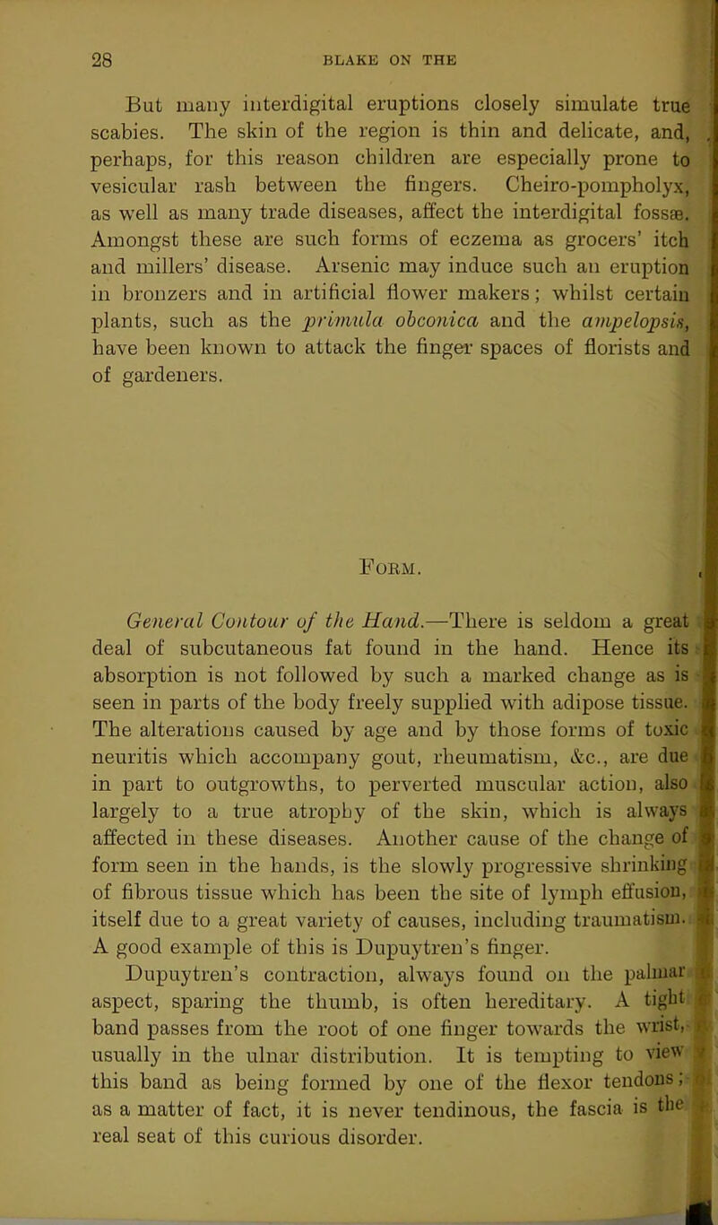 But many interdigital eruptions closely simulate true scabies. The skin of the region is thin and delicate, and, perhaps, for this reason children are especially prone to vesicular rash between the fingers. Cheiro-pompholyx, as well as many trade diseases, affect the interdigital fossae. Amongst these are such forms of eczema as grocers’ itch and millers’ disease. Arsenic may induce such an eruption in bronzers and in artificial flower makers; whilst certain plants, such as the primula obconica and the ampelopsis, have been known to attack the finger spaces of florists and of gardeners. Form. General Contour of the Hand.—There is seldom a great . deal of subcutaneous fat found in the hand. Hence its i absorption is not followed by such a marked change as is seen in parts of the body freely supplied with adipose tissue. The alterations caused by age and by those forms of toxic neuritis which accompany gout, rheumatism, &c., are due in part to outgrowths, to perverted muscular action, also largely to a true atrophy of the skin, which is always affected in these diseases. Another cause of the change of j form seen in the hands, is the slowly progressive shrinking of fibrous tissue which has been the site of lymph effusion, ^ itself due to a great variety of causes, including traumatism, 3 A good example of this is Dupuytren’s finger. Dupuytren’s contraction, always found on the palmar ij aspect, sparing the thumb, is often hereditary. A tight i band passes from the root of one finger towards the wrist, ^ usually in the ulnar distribution. It is tempting to view i this band as being formed by one of the flexor tendons;■< as a matter of fact, it is never tendinous, the fascia is the | real seat of this curious disorder.