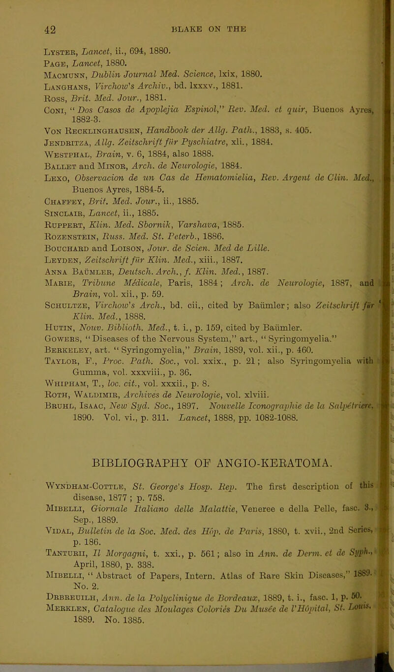 Lyster, Lancet, ii., G94, 1880. Page, Lancet, 1880. Maomunn, Dublin Journal Med. Science, Ixix, 1880. Langhans, Virchow's Archiv., bd. lxxxv., 1881. lloss, Brit. Med. Jour., 1881. Coni, “ Dos Casos de Apoplejia Espinol, Rev. Med. et quir, Buenos Ayres, 1882-3. Von Recklinghausen, Handbook der Ally. Path., 1883, s. 405. Jendritza, Ally. Zeitschrift fur Pyscliiatre, xli., 1884. Westphal, Brain, v. G, 1884, also 1888. Ballet and Minor, Arch, de Neuroloyie, 1884. Lexo, Observation de un Cas de Hematomielia, Rev. Argent de Clin. Med., , Buenos Ayres, 1884-5. Chaffey, Brit. Med. Jour., ii., 1885. Sinclair, Lancet, ii., 1885. Ruppert, Klin. Med. Sbornik, Varshava, 1885. Rozenstein, Ricss. Med. St. Pcterb., 1886. Bouchard and Loison, Jour, de Scicn. Med de Lille. Leyden, Zeitschrift fHr Klin. Med., xiii., 1887. Anna Bausiler, Deutsch. Arch., f. Klin. Med., 1887. Marie, Tribune Medicate, Paris, 1884; Arch, de Neurologic, 1887, and Brain, vol. xii., p. 59. Schultze, Virchow's Arch., bd. cii., cited by Baiimler; also Zeitschrift fiir 1 Klin. Med., 1888. Hutin, Nouv. Bibliotli. Med., t. i., p. 159, cited by Baiimler. Gowers, “Diseases of the Nervous System,” art., “ Syringomyelia.” Berkeley, art. “ Syringomyelia,” Brain, 1889, vol. xii., p. 460. Taylor, F., Proc. Path. Soc., vol. xxix., p. 21; also Syriugomyelia with Gumma, vol. xxxviii., p. 3G. Whipham, T., loc. cit., vol. xxxii., p. 8. Roth, Waldimir, Archives de Neurologic, vol. xlviii. Bruhl, Isaac, New Syd. Soc., 1897. Nouvelle Iconoyraphie de la Salpetricrc, 1890. Vol. vi., p. 311. Lancet, 1888, pp. 1082-1088. BIBLIOGRAPHY OF ANGIO-KERATOMA. Wyndham-Cottle, St. George's Hosp. Rep. The first description of this disease, 1877 ; p. 758. Mibelli, Giornale Italiano dellc Malattie, Veneree e della Pelle, fasc. 3., 1 Sep., 1889. Vidal, Bulletin de la Soc. Med. dcs Hop. de Paris, 1880, t. xvii., 2nd Series, | p. 18G. Tanturii, II Morgagni, t. xxi., p. 561; also in Ann. de Derm, et de Syph-< ^ April, 1880, p. 338. Mibelli, “ Abstract of Papers, Intern. Atlas of Rare Skin Diseases,” 1889- J No. 2. Drbreuilh, Ann. de la Pulycliniquc dc Bordeaux, 1889, t. i., fasc. 1, p. 50. Merklen, Catalogue dcs Montages Calorics Du Musec dc I'HOpital, St. Louis. > 1889. No. 1385.