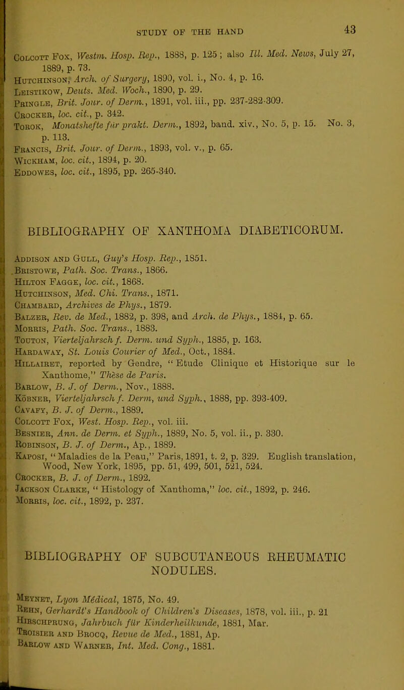 Colcott Pox, Westm. Hosp. Rep., 1888, p. 125 ; also III. Med. News, July 27, 1889, p. 73. Hutchinson, Arch, of Surgery, 1890, vol. i., No. 4, p. 16. Leistikow, Dents. Med. 1 Voch., 1890, p. 29. Pringle, Brit. Jour, of Derm., 1891, vol. iii., pp. 237-282-309. Cbockeb, loc. cit., p. 342. Tobok, Monatshefte furprakt. Derm., 1892, baud, xiv., No. 5, p. 15. No. 3, p. 113. Francis, Brit. Jour, of Derm., 1893, vol. v., p. 65. Wickham, loc. cit., 1894, p. 20. Eddowes, loc. cit., 1895, pp. 265-340. BIBLIOGRAPHY OP XANTHOMA DIABETICORUM. Addison and Gull, Guy's Hosp. Rep., 1851. .Bristowe, Path. Soc. Trans., 1866. Hilton Pagge, loc. cit., 1868. Hutchinson, Med. Chi. Trans., 1871. Chambabd, Archives de Phys., 1879. Balzeb, Rev. de Med., 1882, p. 398, and Arch, de Phys., 1884, p. 65. Mobris, Path. Soc. Trans., 1883. Touton, Vierteljahrsch f. Derm, und Syph., 1885, p. 163. Hardaway, St. Louis Courier of Med., Oct., 1884. Hillairet, reported by Geudre, “ Etude Clinique et Historique sur le Xanthome,” These de Paris. Barlow, B. J. of Derm., Nov., 1888. Kobner, Vierteljahrsch f. Derm, und Syph., 1888, pp. 393-409. Cavafy, B. J. of Derm., 1889. Colcott Fox, West. Hosp. Rep., vol. iii. Besnier, Ann. de Derm, et Syph., 1889, No. 5, vol. ii., p. 330. Robinson, B. J. of Derm., Ap., 1889. Kaposi, “ Maladies de la Peau,” Paris, 1891, t. 2, p. 329. English translation, Wood, New York, 1895, pp. 51, 499, 501, 521, 524. Crocker, B. J. of Derm., 1892. Jackson Clarke, “ Histology of Xanthoma,” loc. cit., 1892, p. 246. Morris, loc. cit., 1892, p. 237. BIBLIOGRAPHY OF SUBCUTANEOUS RHEUMATIC NODULES. Meynet, Lyon Medical, 1875, No. 49. Rehn, Gerliardt's Handbook of Children's Diseases, 1878, vol. iii., p. 21 Hirsciiprung, Jalirbuch fllr Kinderheilkunde, 1881, Mar. Tboisikr and Brocq, Revue de Med., 1881, Ap. Barlow and Warner, Int. Med. Cong., 1881.