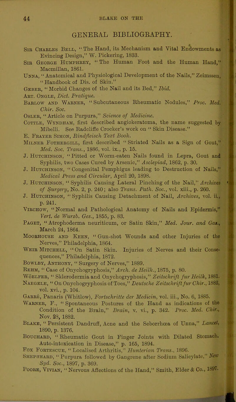 GENERAL BIBLIOGRAPHY. Sir Charles Bell, “The Hand, its Mechanism and Vital Endowments as Evincing Design,” W. Pickering, 1833. Sir George Humphrey, “ The Human Foot and the Human Hand,” Macmillan, 1861. Unna, “ Anatomical and Physiological Development of the Nails,” Zeimssen, “Handbook of Dis. of Skin.” Geber, “ Morbid Changes of the Nail and its Bed,” Ibid. Art. Ongle, Diet. Pratique. Barlow and Warner, “ Subcutaneous Rheumatic Nodules,” Proc. Med. Chir. Soc. Osler, “Article on Purpura,” Science of Medicine. Cottle, Wyndham, first described angiokeratoma, the name suggested by Mibelli. See Radcliffe Crocker’s work on “ Skin Disease.” E. Frayer Simon, Bindfleisch Text Book. Milner Fothergill, first described “ Striated Nails as a Sign of Gout,” Med. Soc. Trans., 1886, vol. ix., p. 15. J. PIutchinson, “ Pitted or Worm-eaten Nails found in Lepra, Gout and Syphilis, two Cases Cured by Arsenic,” Asclepiad, 1862, p. 30. J. Hutchinson, “ Congenital Pemphigus leading to Destruction of Nails,” Medical Press and Circular, April 20, 1898. J. Hutchinson, “ Syphilis Causing Lateral Pinching of the Nail,” Archives of Surgery, No. 2, p. 240; also Trans. Path. Soc., vol. xiii., p. 260. J. Hutchinson, “Syphilis Causing Detachment of Nail, Archives, vol. ii., p. 241. Virchow, “Normal and Pathological Anatomy of Nails and Epidermis,” Vert, de Wurzb. Ges., 1855, p. 83. Paget, “ Atrophoderma neuriticum, or Satin Skin,” Med. Jour, and Gas., March 24, 1864. Moorhouse and Keen, “ Gun-shot Wounds and other Injuries of the Nerves,” Philadelphia, 1864. Weir Mitchell, “On Satin Skin. Injuries of Nerves and their Conse- quences,” Philadelphia, 1872. Bowlby, Anthony, “ Surgery of Nerves,” 1889. Rehm, “ Case of Onychogryphosis,” Arch, de Hcilk., 1875, p. 80. Woelfer, “ Sklerodermia and Onychogryphosis,” Zeitschrift fur Heilk, 1881. Naegele, “ On Onychogryphosis of Toes,” Deutsche Zeitschrift fur Chir., 1882, vol. xvi., p. 104. Garre, Panaris (Whitlow), Fortschritte der Medicin, vol. iii., No. 6, 1885. Warner, F., “ Spontaneous Postures of the Hand as indications of the Condition of the Brain,” Brain, v. vi., p. 342. Proc. Med. Chir., Nov. 23, 1882. Blake, “ Persistent Dandruff, Acne and the Seborrhcea of Unna,” Lancet, 1890, p. 1376. Bouchard, “ Rheumatic Gout in Finger Joints with Dilated Stomach. Auto-intoxication in Disease,” p. 165, 1894. Fox Fortescue, “Localised Arthritis,” Hunterian Trans., 1896. Shepheard, “ Purpura followed by Gangrene after Sodium Salicylate,” New Syd. Soc., 1897, p. 369. Poore, Vivian, “Nervous Affections of the Hand,” Smith, Elder & Co., 189/.