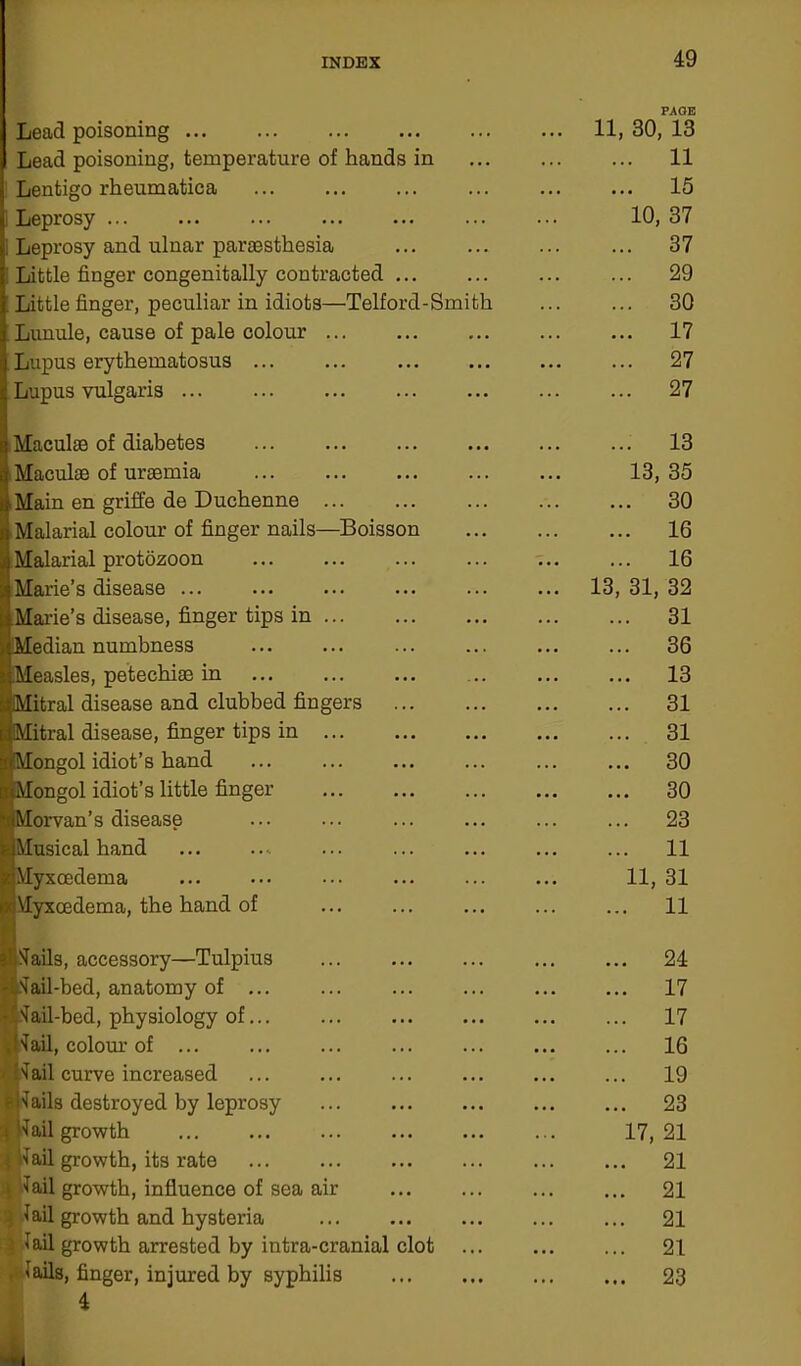 PAOE Lead poisoning 11, 30, 13 Lead poisoning, temperature of hands in 11 Lentigo rheumatica 15 I Leprosy 10, 37 ; Leprosy and ulnar pariesthesia 37 Little finger congenitally contracted 29 Little finger, peculiar in idiots—Telford-Smith ... ... 30 Lunule, cause of pale colour 17 Lupus erythematosus ... ... ... ... ... ... 27 Lupus vulgaris 27 Maculae of diabetes Maculae of uraemia Main en griffe de Duchenne i Malarial colour of finger nails—Boisson !Malarial protozoon Marie’s disease ... Marie’s disease, finger tips in iMedian numbness ■Measles, petechiae in iMitral disease and clubbed fingers ^Mitral disease, finger tips in SlMongol idiot’s hand uMongol idiot’s little finger IMorvan’s disease ©Musical hand aMyxcedema ixMyxcedema, the hand of ■Hails, accessory—Tulpius -'Jail-bed, anatomy of *f>fail-bed, physiology of ■Jail, colour of ... Jail curve increased f Hails destroyed by leprosy ; Hail growth 1 ail growth, its rate i Jail growth, influence of sea air Jail growth and hysteria Jail growth arrested by intra-cranial clot . Jails, finger, injured by syphilis 4 ... 13 13, 35 ... 30 ... 16 ... 16 13, 31, 32 ... 31 ... 36 ... 13 ... 31 ... 31 ... 30 ... 30 ... 23 ... 11 11, 31 ... 11 ... 24 ... 17 ... 17 ... 16 ... 19 ... 23 17, 21 ... 21 ... 21 ... 21 ... 21 ... 23