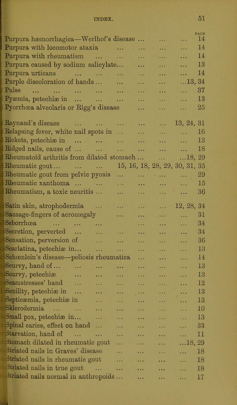 Purpura haemorrhagica—Werlhof’s disease Purpura with locomotor ataxia Purpura with rheumatism Purpura caused by sodium salicylate. Purpura urticans Purple discoloration of hands ... Pulse Pyaemia, petechiae in Pyorrhoea alveolaris or Rigg’s disease Raynaud’s disease Relapsing fever, white nail spots in ... Rickets, petechiae in Ridged nails, cause of ... Rheumatoid arthritis from dilated stomach Rheumatic gout... ... ... 15,16, Rheumatic gout from pelvic pyosis Rheumatic xanthoma ... Rheumatism, a toxic neuritis ... Satin skin, atrophodermia Sausage-fingers of acromegaly Seborrhcea Secretion, perverted •Sensation, perversion of Scarlatina, petechiae in... Schoenlein’s disease—peliosis rheumatica [Scurvy, hand of ... Scurvy, petechiae Seamstresses’ hand Senility, petechiae in Septicaemia, petechiae in Sklerodermia Small pox, petechiae in / Spinal caries, effect on hand ... tj Starvation, hand of aiStomach dilated in rheumatic gout teiStriated nails in Graves’ disease ■Striated nails in rheumatic gout x Striated nails in true gout i: Striated nails normal in anthropoids 18, 28 PAGE 14 14 14 13 14 13, 34 37 13 25 13, 24, 31 ... 16 ... 13 ... 18 ...18, 29 29, 30, 31, 35 29 15 36 12, 28, 34 31 34 34 36 13 14 13 13 12 13 13 10 13 33 11 18, 29 18 18 18 17