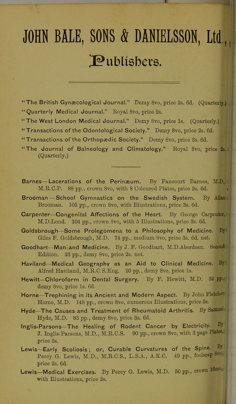 I JOHN BALE, SONS & DANIELSSON, Ltd,. JPubUsbers. “The British Gynaecological Journal.” Demy 8vo, price 3s. 6d. (Quarterly.) “ Quarterly Medical Journal.” Royal 8vo, price 2s. “ The West London Medical Journal.” Demy 8vo, price Is. (Quarterly.) “ Transactions of the Odontological Society.” Demy 8vo, price 2s. 6d. “ T ransactions of the Orthopaedic Society.” Demy 8vo, price 3s. 6d. “The Journal of Balneology and Climatology.” Royal 8vo, price 2s. (Quarterly.) Barnes—Lacerations of the Perinaeum. By Pancourt Barnes, M.D., M.R.C.P. 88 pp., crown 8vo, with 8 Coloured Plates, price 2s. 6d. Brooman —School Gymnastics on the Swedish System. By Allan Brooman. 105 pp., crown 8vo, with Illustrations, price 3s. 6d. Carpenter—Congenital Affections of the Heart. By George Carpenter, M.D.Lond. 104 pp., crown 8vo, with 5 Illustrations, price 3s. 6d. Goldsbrough—Some Prolegomena to a Philosophy of Medicine. By Giles F. Goldsbrough, M.D. 74 pp., medium 8vo, price 3s. 6d. net. Goodhart—Man and Medicine. By J. P. Goodhart, M.D.Aberdeen. Second Edition. 23 pp., demy 8vo, price 2s. net. Haviland—Medical Geography as an Aid to Clinical Medicine. By Alfred Haviland, M.R.C.S.Eng. 20 pp., demy 8vo, price Is. Hewitt—Chloroform in Dental Surgery. By P. Hewitt, M.D. 32 pp., demy 8vo, price Is. 6d. Horne—Trephining in its Ancient and Modern Aspect. By John Pletclier Horne, M.D. 148 pp., crown 8vo, numerous Hlustrations, price 5s. Hyde—The Causes and Treatment of Rheumatoid Arthritis. By Samuel Hyde, M.D. 83 pp., demy 8vo, price 3s. 6d. Inglis-Parsons—The Healing of Rodent Cancer by Electricity. By J. Inglis-Parsons, M.D., M.R.C.S. 90 pp., crown 8vo, with 3 page Plates, price 5s. • T3V Lewis—Early Scoliosis; or, Curable Curvatures of the Spine. Percy G. Lewis, M.D., M.R.C.S., L.S.A., A.K.C. 49 pp., foolscap 8«V price 2s. 6d. Lewis—Medical Exercises. By Percy G. Lewis, M.D. 50 pp., crown l6xno, with Illustrations, price 2s.