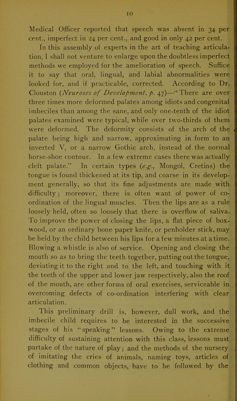 Medical Officer reported that speech was absent in 34 per cent., imperfect in 24 per cent., and good in only 42 per cent. In this assembly of experts in the art of teaching articula- tion, I shall not venture to enlarge upon the doubtless imperfect methods we employed for the amelioration of speech. Suffice it to say that oral, lingual, and labial abnormalities were looked for, and if practicable, corrected. According to Dr. Clouston {Neuroses of Development, p. 47)—“There are over three times more deformed palates among idiots and congenital imbeciles than among the sane, and only one-tenth of the idiot palates examined were typical, while over two-thirds of them were deformed. The deformity consists of the arch of the palate being high and narrow, approximating in form to an inverted V, or a narrow Gothic arch, instead of the normal horse-shoe contour. In a few extreme cases there was actually cleft palate.” In certain types (e.g., Mongol, Cretins) the tongue is found thickened at its tip, and coarse in its develop- ment generally, so that its fine adjustments are made with difficulty; moreover, there is often want of power of co- ordination of the lingual muscles. Then the lips are as a rule loosely held, often so loosely that there is overflow of saliva. To improve the power of closing the lips, a flat piece of box- wood, or an ordinary bone paper knife, or penholder stick, may be held by the child between his lips for a few minutes at a time. Blowing a whistle is also of service. Opening and closing the mouth so as to bring the teeth together, putting out the tongue, deviating it to the right and to the left, and touching with it the teeth of the upper and lower jaw respectively, also the roof of the mouth, are other forms of oral exercises, serviceable in overcoming defects of co-ordination interfering with clear articulation. This preliminary drill is, however, dull work, and the imbecile child requires to be interested in the successive stages of his “speaking” lessons. Owing to the extreme difficulty of sustaining attention with this class, lessons must partake of the nature of play; and the methods of the nursery of imitating the cries of animals, naming toys, articles of clothing and common objects, have to be followed by the