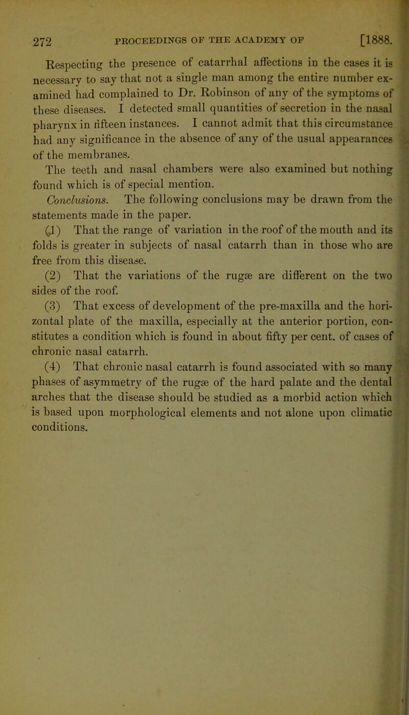 Respecting the presence of catarrhal affections in the cases it is necessary to say that not a single man among the entire number ex- amined had complained to Dr. Robinson of any of the symptoms of these diseases. I detected small quantities of secretion in the nasal pharynx in fifteen instances. I cannot admit that this circumstance had any significance in the absence of any of the usual appearances of the membranes. The teeth and nasal chambers were also examined but nothing found which is of special mention. Conclusions. The following conclusions may be drawn from the statements made in the paper. 41) That the range of variation in the roof of the mouth and its folds is greater in subjects of nasal catarrh than in those who are free from this disease. (2) That the variations of the rugae are different on the two sides of the roof. (3) That excess of development of the pre-maxilla and the hori- zontal plate of the maxilla, especially at the anterior portion, con- stitutes a condition which is found in about fifty per cent, of cases of chronic nasal catarrh. (4) That chronic nasal catarrh is found associated with so many phases of asymmetry of the rugae of the hard palate and the dental arches that the disease should be studied as a morbid action which is based upon morphological elements and not alone upon climatic conditions.