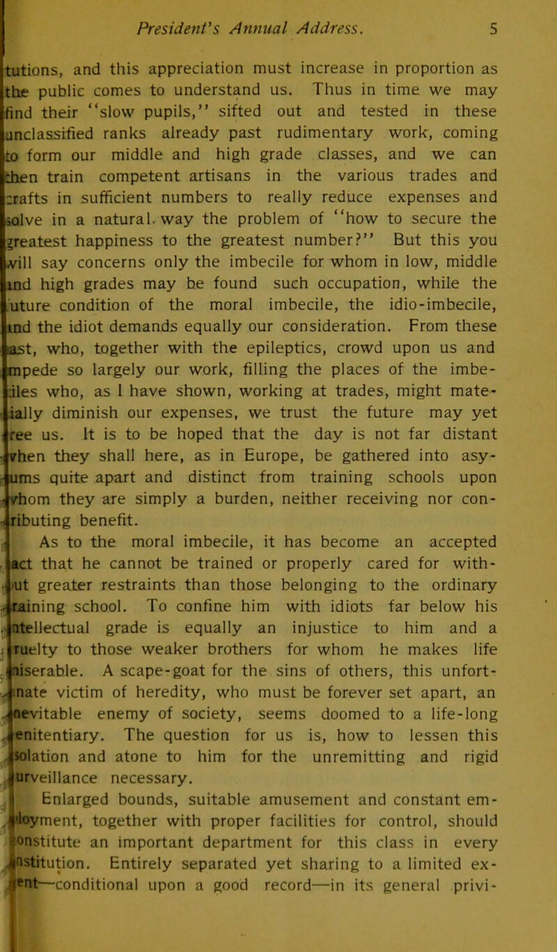 tutions, and this appreciation must increase in proportion as the public comes to understand us. Thus in time we may find their slow pupils, sifted out and tested in these unclassified ranks already past rudimentary work, coming to form our middle and high grade classes, and we can chen train competent artisans in the various trades and zrafts in sufficient numbers to really reduce expenses and ialve in a natural, way the problem of how to secure the greatest happiness to the greatest number? But this you m\\ say concerns only the imbecile for whom in low, middle md high grades may he found such occupation, while the uture condition of the moral imbecile, the idio-imbecile, ind the idiot demands equally our consideration. From these iast, who, together with the epileptics, crowd upon us and mpede so largely our work, filling the places of the imbe- •jles who, as I have shown, working at trades, might mate- ially diminish our expenses, we trust the future may yet •ree us. It is to be hoped that the day is not far distant vhen they shall here, as in Europe, be gathered into asy- • urns quite apart and distinct from training schools upon < vhom they are simply a burden, neither receiving nor con- ributing benefit. As to the moral imbecile, it has become an accepted act that he cannot be trained or properly cared for with- - »ut greater restraints than those belonging to the ordinary staining school. To confine him with idiots far below his - atellectual grade is equally an injustice to him and a . ruelty to those weaker brothers for whom he makes life niserable. A scape-goat for the sins of others, this unfort- y) fliate victim of heredity, who must be forever set apart, an Jaevitable enemy of society, seems doomed to a life-long Jenitentiary. The question for us is, how to lessen this isolation and atone to him for the unremitting and rigid fnrveillance necessary. Enlarged bounds, suitable amusement and constant em- ployment, together with proper facilities for control, should lonstitute an important department for this class in every Institution. Entirely separated yet sharing to a limited ex- JfcQfr—conditional upon a good record—in its general privi-