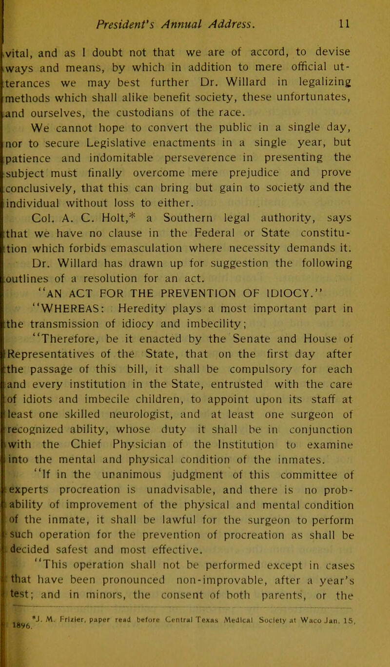 vital, and as 1 doubt not that we are of accord, to devise ways and means, by which in addition to mere official ut- terances we may best further Dr. Willard in legalizing methods which shall alike benefit society, these unfortunates, .and ourselves, the custodians of the race. We cannot hope to convert the public in a single day, nor to secure Legislative enactments in a single year, but patience and indomitable perseverence in presenting the subject must finally overcome mere prejudice and prove conclusively, that this can bring but gain to society and the individual without loss to either. Col. A. C. Holt,* a Southern legal authority, says :that we have no clause in the Federal or State constitu- tion which forbids emasculation where necessity demands it. Dr. Willard has drawn up for suggestion the following .outlines of a resolution for an act. AN ACT FOR THE PREVENTION OF IDIOCY. WHEREAS: Heredity plays a most important part in the transmission of idiocy and imbecility; Therefore, be it enacted by the Senate and House of Representatives of the State, that on the first day after the passage of this bill, it shall be compulsory for each and every institution in the State, entrusted with the care of idiots and imbecile children, to appoint upon its staff at least one skilled neurologist, and at least one surgeon of recognized ability, whose duty it shall be in conjunction with the Chief Physician of the Institution to examine into the mental and physical condition of the inmates. If in the unanimous judgment of this committee of experts procreation is unadvisable, and there is no prob- ability of improvement of the physical and mental condition of the inmate, it shall be lawful for the surgeon to perform \ such operation for the prevention of procreation as shall be i decided safest and most effective. This operation shall not be performed except in cases t that have been pronounced non-improvable, after a year's test; and in minors, the consent of both parents, or the - *J. M. FrlJler. paper read before Central Texas Medical Society at Waco Jan. 15, 1896.