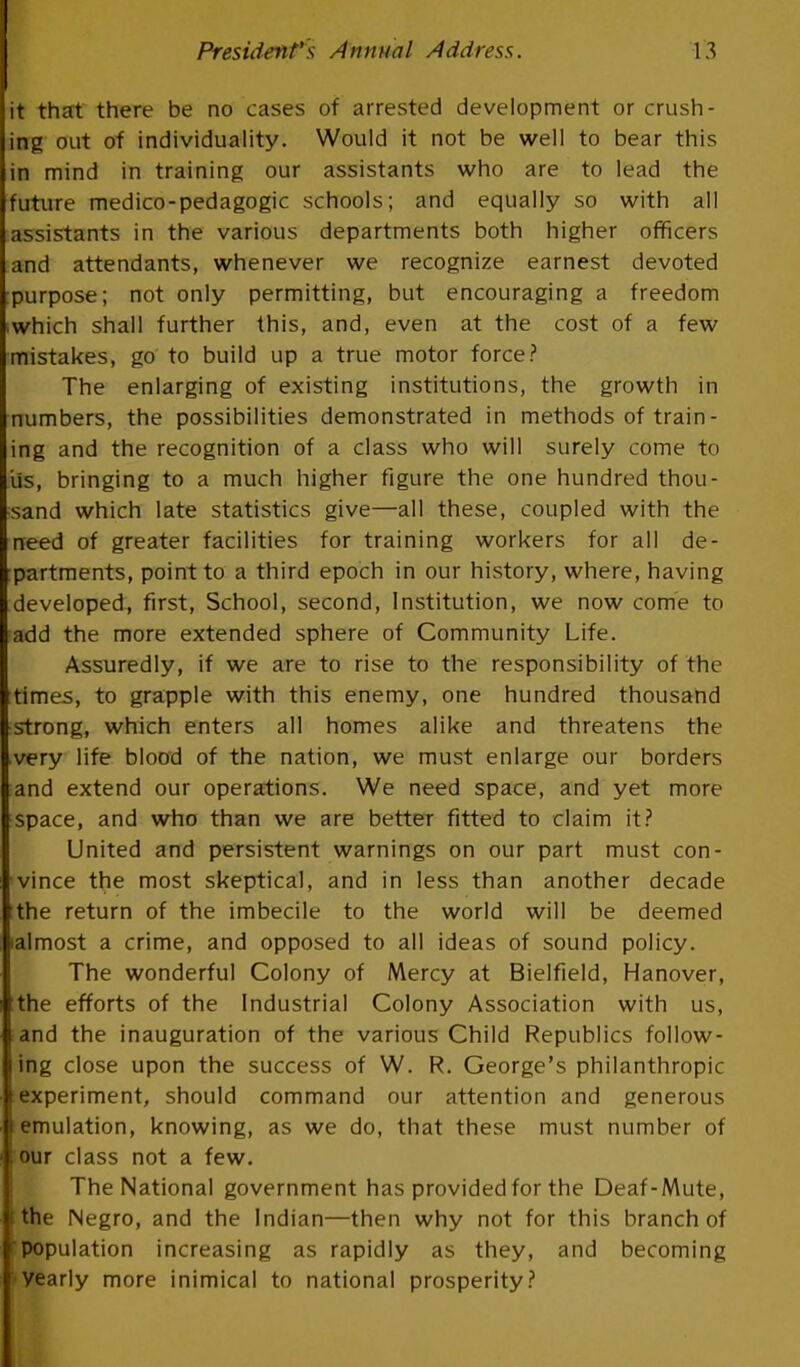 it that there be no cases of arrested development or crush- ing out of individuality. Would it not be well to bear this in mind in training our assistants who are to lead the future medico-pedagogic schools; and equally so with all assistants in the various departments both higher officers and attendants, whenever we recognize earnest devoted :purpose; not only permitting, but encouraging a freedom ■which shall further this, and, even at the cost of a few mistakes, go to build up a true motor force? The enlarging of existing institutions, the growth in numbers, the possibilities demonstrated in methods of train- ing and the recognition of a class who will surely come to iis, bringing to a much higher figure the one hundred thou- sand which late statistics give—all these, coupled with the need of greater facilities for training workers for all de- partments, point to a third epoch in our history, where, having developed, first, School, second, Institution, we now come to add the more extended sphere of Community Life. Assuredly, if we are to rise to the responsibility of the times, to grapple with this enemy, one hundred thousand strong, which enters all homes alike and threatens the very life blood of the nation, we must enlarge our borders and extend our operations. We need space, and yet more space, and who than we are better fitted to claim it? United and persistent warnings on our part must con- vince the most skeptical, and in less than another decade the return of the imbecile to the world will be deemed lalmost a crime, and opposed to all ideas of sound policy. The wonderful Colony of Mercy at Bielfield, Hanover, the efforts of the Industrial Colony Association with us, and the inauguration of the various Child Republics follow- ing close upon the success of W. R. George's philanthropic experiment, should command our attention and generous emulation, knowing, as we do, that these must number of : our class not a few. The National government has provided for the Deaf-Mute, I the Negro, and the Indian—then why not for this branch of population increasing as rapidly as they, and becoming yearly more inimical to national prosperity?