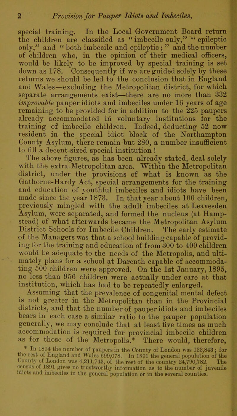 special training. In the Local Government Board return the children are classified as  imbecile only, epileptic only/' and  both imbecile and epileptic;  and the number of children who, in the opinion of their medical officers, would be likely to be improved by special training is set down as 178. Consequently if we are guided solely by these returns we should be led to the conclusion that in England and Wales—excluding the Metropolitan district, for which separate arrangements exist—there are no more than 332 improvable pauper idiots and imbeciles under 16 years of age remaining to be provided for in addition to the 225 paupers already accommodated iri voluntary institutions for the training of imbecile children. Indeed, deducting 52 now resident in the special idiot block of the Northampton County Asylum, there remain but 280, a number insufficient to fill a decent-sized special institution ! The above figures, as has been already stated, deal solely with the extra-Metropolitan area. Within the Metropolitan district, under the provisions of what is known as the Gathorne-Hardy Act, special arrangements for the training and education of youthful imbeciles and idiots have been made since the year 1873. In that year about 100 children, previously mingled with the adult imbeciles at Leavesden Asylum, were separated, and formed the nucleus (at Hamp- stead) of what afterwards became the Metropolitan Asylum District Schools for Imbecile Children. The early estimate of the Managers was that a school building capable of provid- ing for the training and education of from 300 to 400 children would be adequate to the needs of the Metropolis, and ulti- mately plans for a school at Darenth capable of accommoda- ting 500 children were approved. On the 1st January, 1895, no less than 956 children were actually under care at that institution, which has had to be repeatedly enlarged. Assuming that the prevalence of congenital mental defect is not greater in the Metropolitan than in the Provincial districts, and that the number of pauper idiots and imbeciles bears in each case a similar ratio to the pauper population generally, we may conclude that at least five times as much accommodation is required for provincial imbecile children as for those of the Metropolis.* There would, therefore, * In 1894 the number of paupers in the County of London was 122,843; for the rest of England and Wales G99.078. In 1891 the general population of the County of London was 4,211,743, of the rest of the country 24,790,782. The census of 1891 gives no trustworthy information as to the number of juvenile idiots and imbeciles in the general population or in the several counties.