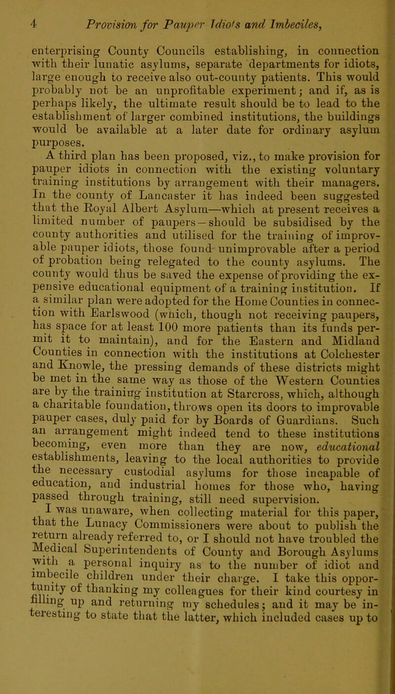 enterprising County Councils establishing, in connection with their lunatic asylums, separate departments for idiots, large enough to receive also out-county patients. This would probably uot be an unprofitable experiment; and if, as is perhaps likely, the ultimate result should be to lead to the establishment of larger combined institutions, the buildings would be available at a later date for ordinary asylum purposes. A third plan has been proposed, viz., to make provision for pauper idiots in connection with the existing voluntary training institutions by arrangement with their managers. In the county of Lancaster it has indeed been suggested that the Royal Albert Asylum—which at present receives a limited number of paupers —should be subsidised by the county authorities and utilised for the training of improv- able pauper idiots, those found unimprovable after a period of probation being relegated to the county asylums. The county would thus be saved the expense of providing the ex- pensive educational equipment of a training institution. If a similar plan were adopted for the Home Counties in connec- tion with Earlswood (which, though not receiving paupers, has space for at least 100 more patients than its funds per- mit it to maintain), and for the Eastern and Midland Counties in connection with the institutions at Colchester and Knowle, the pressing demands of these districts might be met in the same way as those of the Western Counties are by the training institution at Starcross, which, although a charitable foundation, throws open its doors to improvable pauper cases, duly paid for by Boards of Guardians. Such an arrangement might indeed tend to these institutions becoming, even more than they are now, educational establishments, leaving to the local authorities to provide the necessary custodial asylums for those incapable of education, and industrial homes for those who, having passed through training, still need supervision. I was unaware, when collecting material for this paper, that the Lunacy Commissioners were about to publish the return already referred to, or I should not have troubled the Medical Superintendents of County and Borough Asylums with a personal inquiry as to the number of idiot and imbecile children under their charge. I take this oppor- tunity of thanking my colleagues for their kind courtesy in hlling up and returning my schedules; and it may be in- teresting to state that the latter, which included cases up to