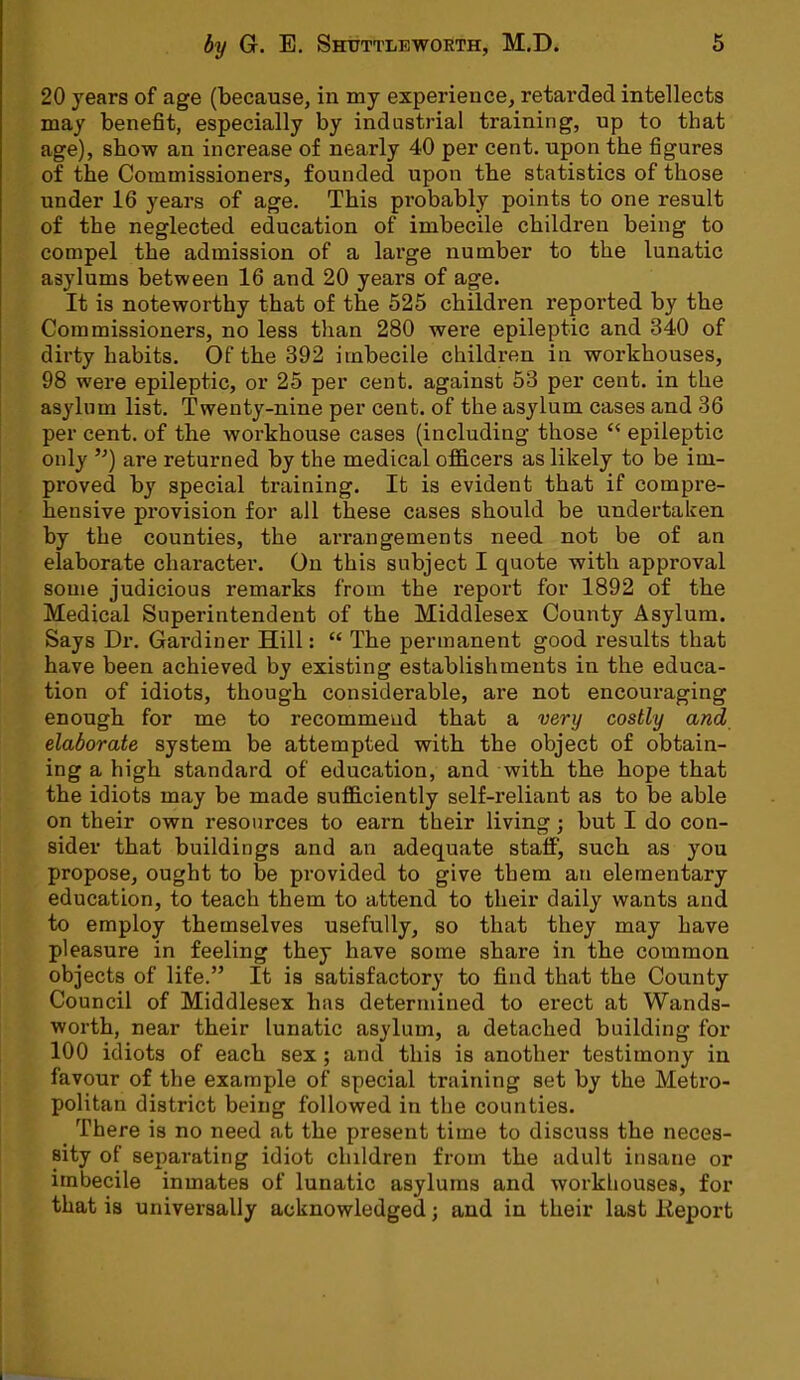20 years of age (because, in my experience, retarded intellects may benefit, especially by industrial training, up to that age), show an increase of nearly 40 per cent, upon the figures of the Commissioners, founded upon tbe statistics of those under 16 years of age. This probably points to one result of the neglected education of imbecile children being to compel the admission of a large number to the lunatic asylums between 16 and 20 years of age. It is noteworthy that of the 525 children reported by the Commissioners, no less than 280 were epileptic and 340 of dirty habits. Of the 392 imbecile children in workhouses, 98 were epileptic, or 25 per cent, against 53 per cent, in the asylum list. Twenty-nine per cent, of the asylum cases and 36 per cent, of the workhouse cases (including those  epileptic only ) are returned by the medical officers as likely to be im- proved by special training. It is evident that if compre- hensive provision for all these cases should be undertaken by the counties, the arrangements need not be of an elaborate character. On this subject I quote with approval some judicious remarks from the report for 1892 of the Medical Superintendent of the Middlesex County Asylum. Says Dr. Gardiner Hill:  The permanent good results that have been achieved by existing establishments in the educa- tion of idiots, though considerable, are not encouraging enough for me to recommend that a very costly and elaborate system be attempted with the object of obtain- ing a high standard of education, and with the hope that the idiots may be made sufficiently self-reliant as to be able on their own resources to earn their living; but I do con- sider that buildings and an adequate staff, such as you propose, ought to be provided to give them au elementary education, to teach them to attend to their daily wants and to employ themselves usefully, so that they may have pleasure in feeling they have some share in the common objects of life. It is satisfactory to find that the County Council of Middlesex has determined to erect at Wands- worth, near their lunatic asylum, a detached building for 100 idiots of each sex; and this is another testimony in favour of the example of special training set by the Metro- politan district being followed in the counties. There is no need at the present time to discuss the neces- sity of separating idiot children from the adult insane or imbecile inmates of lunatic asylums and workhouses, for that is universally acknowledged; and in their last Keport
