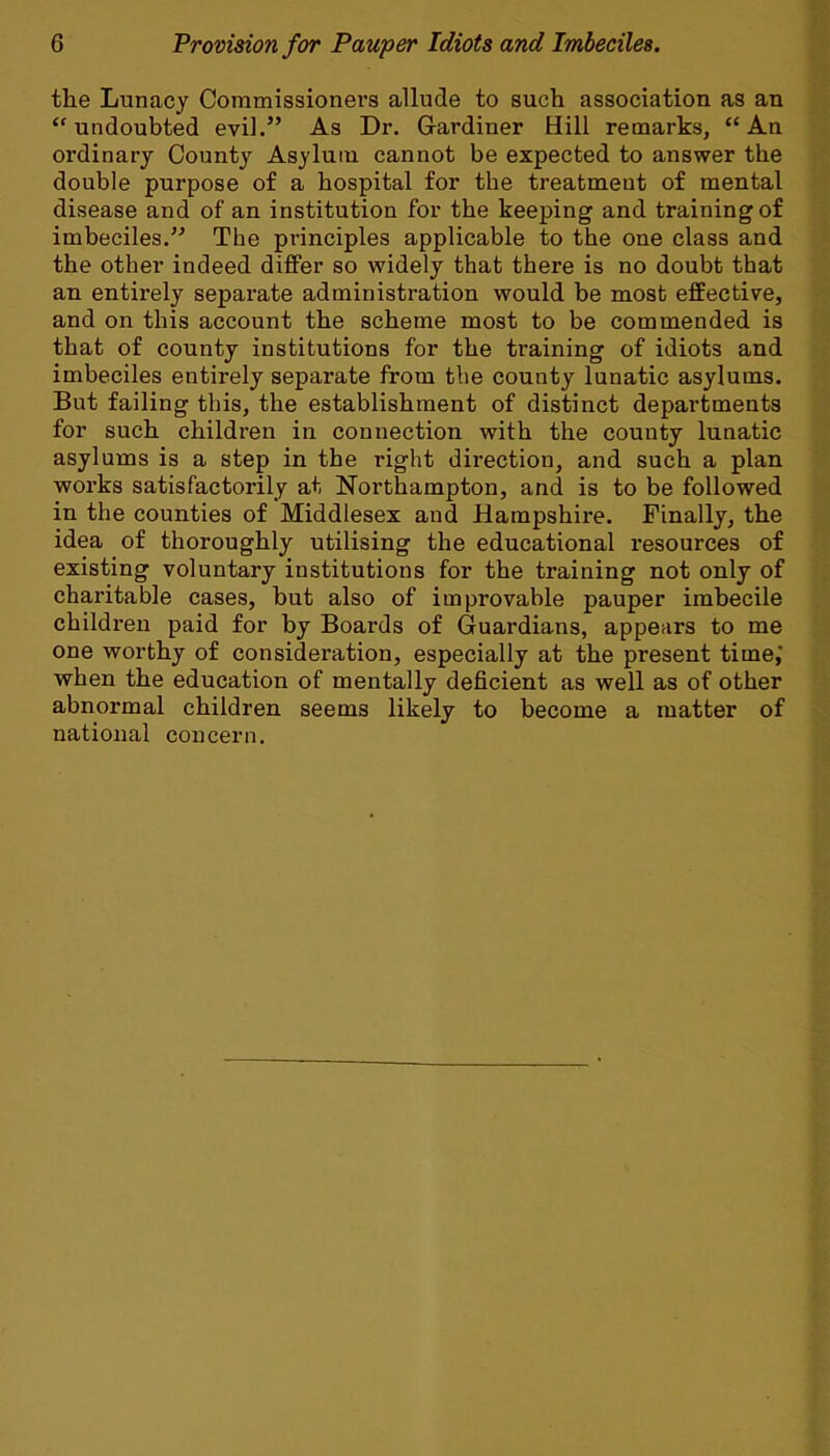 the Lunacy Commissioners allude to such association as an undoubted evil. As Dr. Gardiner Hill remarks, An ordinary County Asylum cannot be expected to answer the double purpose of a hospital for the treatmeut of mental disease and of an institution for the keeping and training of imbeciles. The principles applicable to the one class and the other indeed differ so widely that there is no doubt that an entirely separate administration would be most effective, and on this account the scheme most to be commended is that of county institutions for the training of idiots and imbeciles entirely separate from the county lunatic asylums. But failing this, the establishment of distinct departments for such children in connection with the county lunatic asylums is a step in the right direction, and such a plan works satisfactorily at Northampton, and is to be followed in the counties of Middlesex and Hampshire. Finally, the idea of thoroughly utilising the educational resources of existing voluntary institutions for the training not only of charitable cases, but also of improvable pauper imbecile children paid for by Boards of Guardians, appears to me one worthy of consideration, especially at the present time,' when the education of mentally deficient as well as of other abnormal children seems likely to become a matter of national concern.