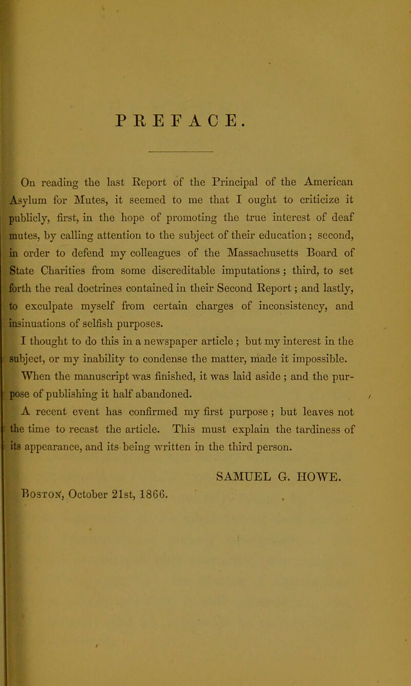 PREFACE. On readmg the last Report of the Principal of the American Asylum for Mutes, it seemed to me that I ought to criticize it publicly, fii'St, in the hope of promoting the true interest of deaf mutes, by calling attention to the subject of their education; second, in order to defend my colleagues of the Massachusetts Board of State Charities from some discreditable imputations; third, to set forth the real doctrines contained in their Second Report; and lastly, to exculpate myself from certain chai'ges of inconsistency, and insinuations of selfish purposes. I thought to do this in a newspaper article ; but my interest in the subject, or my inability to condense the matter, made it impossible. When the manuscript was finished, it was laid aside ; and the pur- pose of publishing it half abandoned. A recent event has confirmed my first purpose; but leaves not the time to recast the article. This must explain the tardiness of its appearance, and its being written in the third person. Boston, October 21st, 186G. SAMUEL G. HOWE.