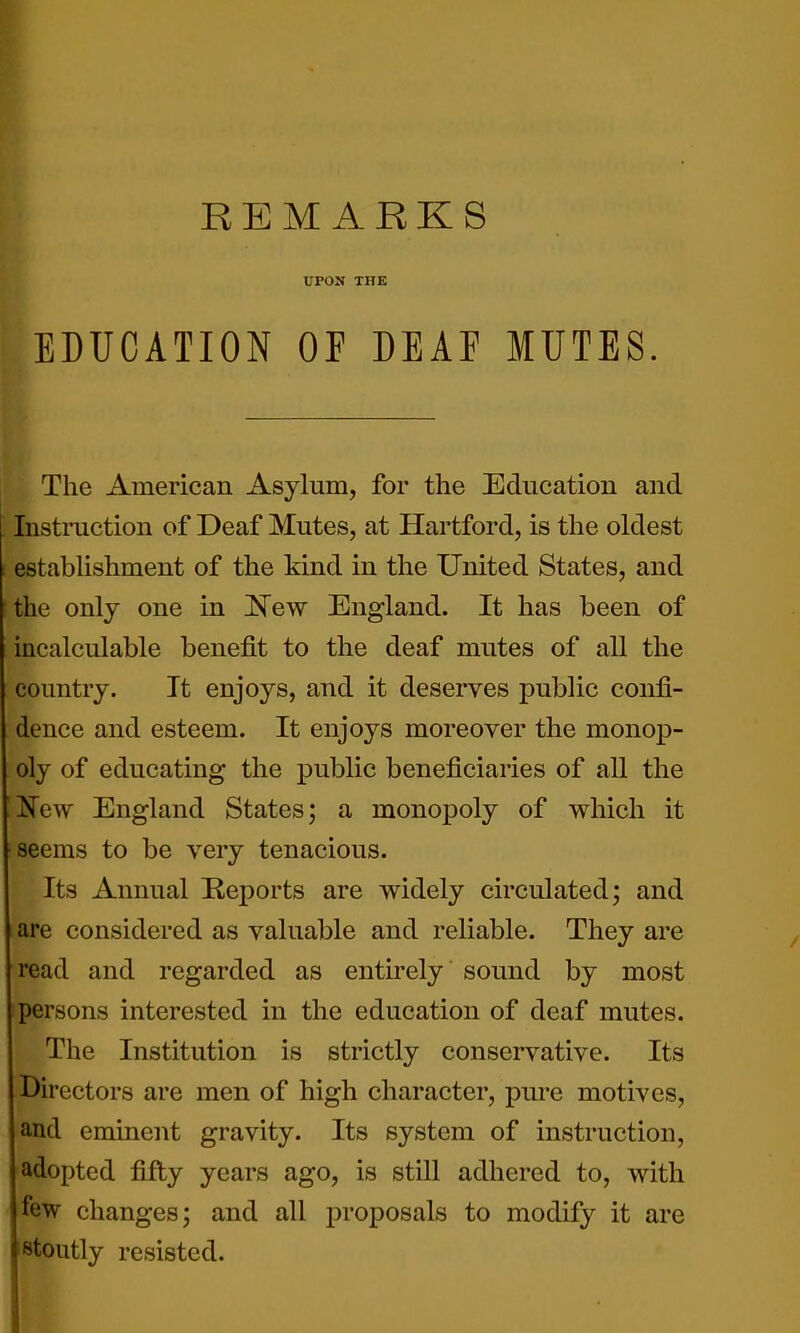 UPON THE EDUCATION OF DEAF MUTES. The American Asylum, for the Education and Instruction of Deaf Mutes, at Hartford, is the oldest establishment of the kind in the United States, and the only one in 'New England. It has been of incalculable benefit to the deaf mutes of all the country. It enjoys, and it deserves public confi- dence and esteem. It enjoys moreover the monop- oly of educating the public beneficiaries of all the K^ew England States; a monopoly of which it seems to be very tenacious. Its Annual Reports are widely circulated; and are considered as valuable and reliable. They are read and regarded as entirely sound by most persons interested in the education of deaf mutes. The Institution is strictly conservative. Its Directors are men of high character, pure motives, and eminent gravity. Its system of instruction, adopted fifty years ago, is still adhered to, with few changes; and all proposals to modify it are stoutly resisted.