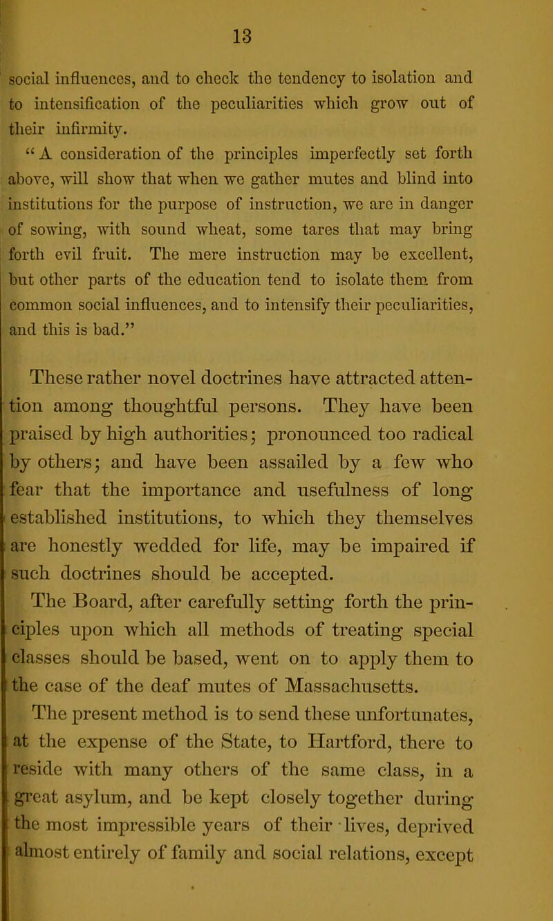 social influences, and to check the tendency to isolation and to intensification of the peculiarities which grow out of their infirmity.  A consideration of the principles imperfectly set forth above, will show that when we gather mutes and blind into institutions for the purpose of instruction, we are in danger of sowing, with sound wheat, some tares that may bring forth evil fruit. The mere instruction may be excellent, but other parts of the education tend to isolate them, from common social influences, and to intensify their peculiarities, and this is bad. These rather novel doctrines have attracted atten- tion among thoughtful persons. They have been j)raised by high authorities; pronounced too radical by others; and have been assailed by a few who fear that the importance and usefulness of long established institutions, to which they themselves are honestly wedded for life, may be impaired if such doctrines should be accepted. The Board, after carefully setting forth the prin- ciples upon which all methods of treating special classes should be based, went on to apply them to the case of the deaf mutes of Massachusetts. The present method is to send these unfortunates, at the expense of the State, to Hartford, there to reside with many others of the same class, in a gi'eat asylum, and be kept closely together during the most impressible years of their lives, deprived almost entirely of family and social relations, except