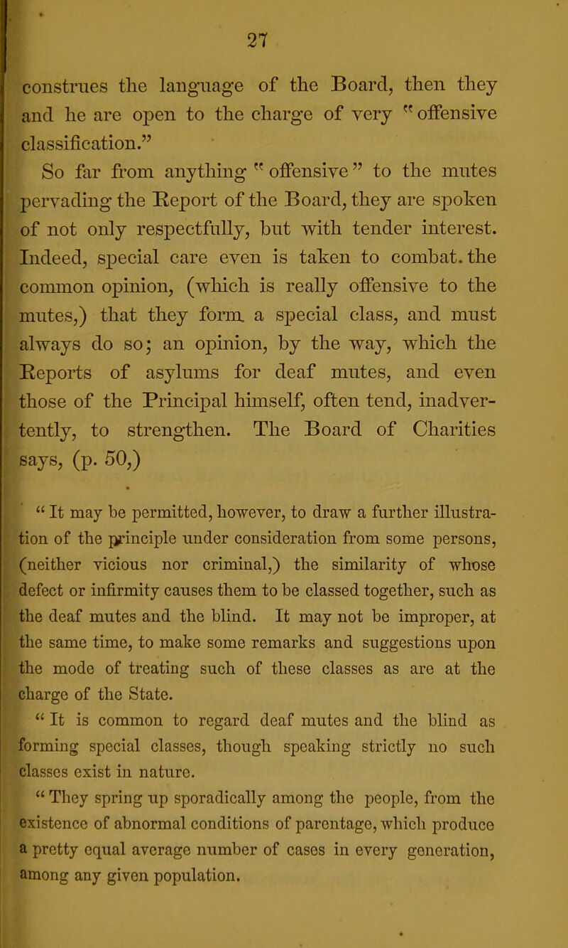 construes the language of the Board, then they and he are open to the charge of very  offensive classification. So far from anything  offensive  to the mutes pervading the ^Report of the Board, they are spoken of not only respectfully, but with tender interest. Indeed, special care even is taken to combat, the common opinion, (which is really offensive to the mutes,) that they form, a special class, and must always do so; an opinion, by the way, which the Reports of asylums for deaf mutes, and even those of the Principal himself, often tend, inadver- tently, to strengthen. The Board of Charities says, (p. 50,)  It may be permitted, however, to draw a further illustra- tion of the principle under consideration from some persons, (neither yicious nor criminal,) the similarity of whose defect or infirmity causes them to be classed together, such as the deaf mutes and the blind. It may not be improper, at the same time, to make some remarks and suggestions upon the mode of treating such of these classes as are at the charge of the State.  It is common to regard deaf mutes and the blind as forming special classes, though speaking strictly no such classes exist in nature.  They spring up sporadically among the people, from the existence of abnormal conditions of parentage, which produce a pretty equal average number of cases in every generation, among any given population.