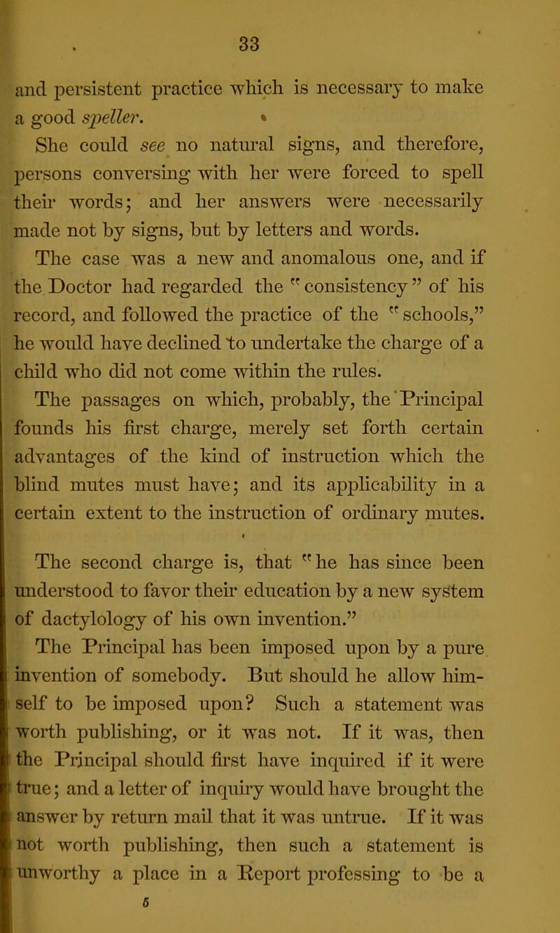 and persistent practice which is necessary to make a good sioeller. • She could see no natural signs, and therefore, persons conversing with her were forced to spell their words; and her answers were necessarily made not by signs, but by letters and words. The case was a new and anomalous one, and if the Doctor had regarded the consistency of his record, and followed the practice of the  schools, he would have declined to undertake the charge of a child who did not come within the rules. The passages on which, probably, the Principal founds his first charge, merely set forth certain advantages of the Mnd of instruction which the blind mutes must have; and its apphcability in a certain extent to the instruction of ordinary mutes. The second charge is, that  he has since been understood to favor their education by a new system of dactylology of his own invention. The Principal has been imposed upon by a pure invention of somebody. But should he allow him- self to be imposed upon? Such a statement was worth publishing, or it was not. If it was, then the Principal should first have inquired if it were true; and a letter of inquiry would have brought the answer by return mail that it was untrue. If it was not worth publishing, then such a statement is unworthy a place in a Report professing to be a