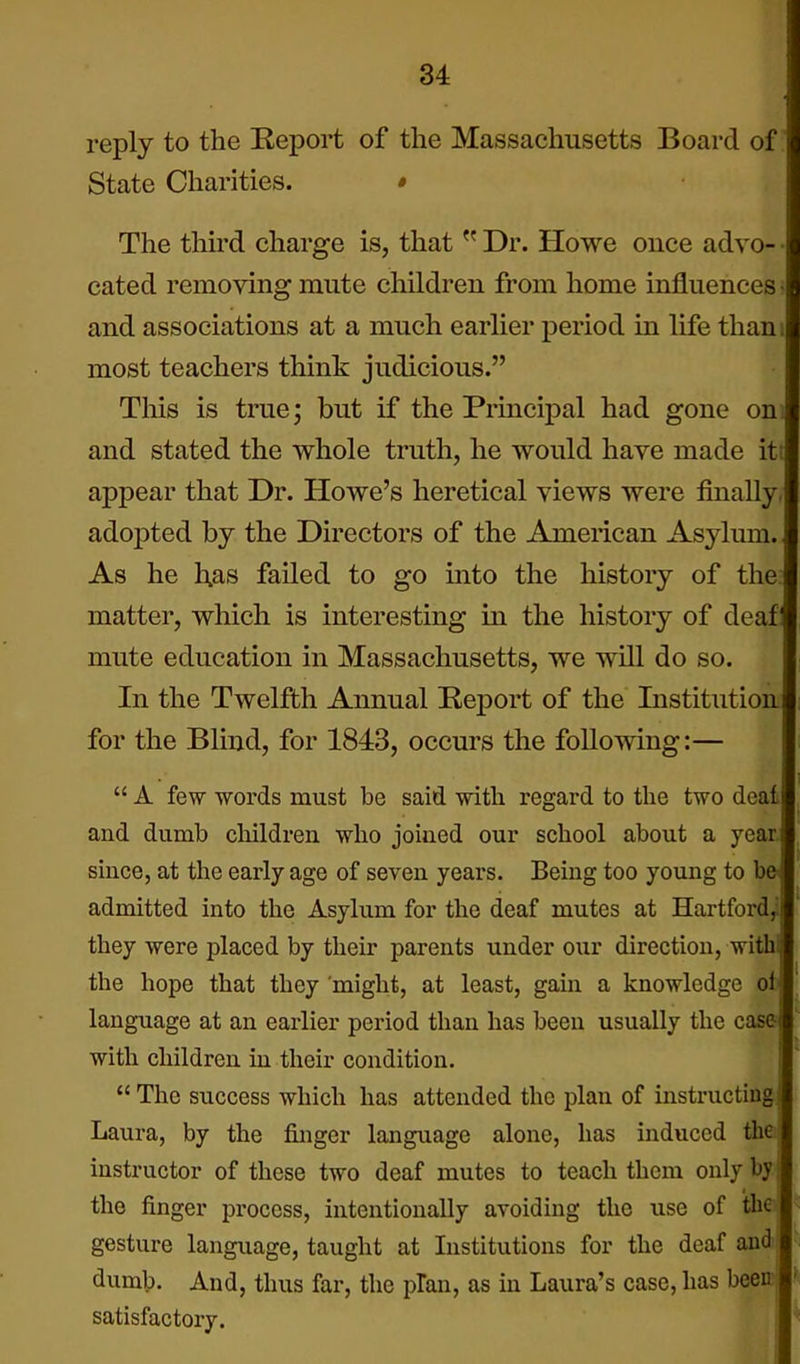 reply to the Report of the Massachusetts Board of' State Charities. • The third charge is, that  Dr. Howe once advo- • cated removing mute children from home influences > and associations at a much earlier period in life thani most teachers think judicious. n Tills is true; but if the Principal had gone on. and stated the whole truth, he would have made it! appear that Dr. Howe's heretical views were finally, adopted by the Directors of the American Asylmn. As he l;as failed to go into the history of the. matter, which is interesting in the history of deaf: mute education in Massachusetts, we will do so. In the Twelfth Annual Report of the Institution for the Blind, for 1843, occurs the following:—  A few words must be said with regard to the two deal and dumb children who joined our school about a year since, at the early age of seven years. Being too young to b© admitted into the Asylum for the deaf mutes at Hartford^ they were placed by their parents under our direction, with the hope that they might, at least, gain a knowledge oi ■ language at an earlier period than has been usually the case with children in their condition.  The success which has attended the plan of instructing Laura, by the finger language alone, has induced the| instructor of these two deaf mutes to teach them only by; the finger process, intentionally avoiding the use of the gesture language, taught at Institutions for the deaf and ^ dumb. And, thus far, the plan, as in Laura's case, has been' satisfactory.