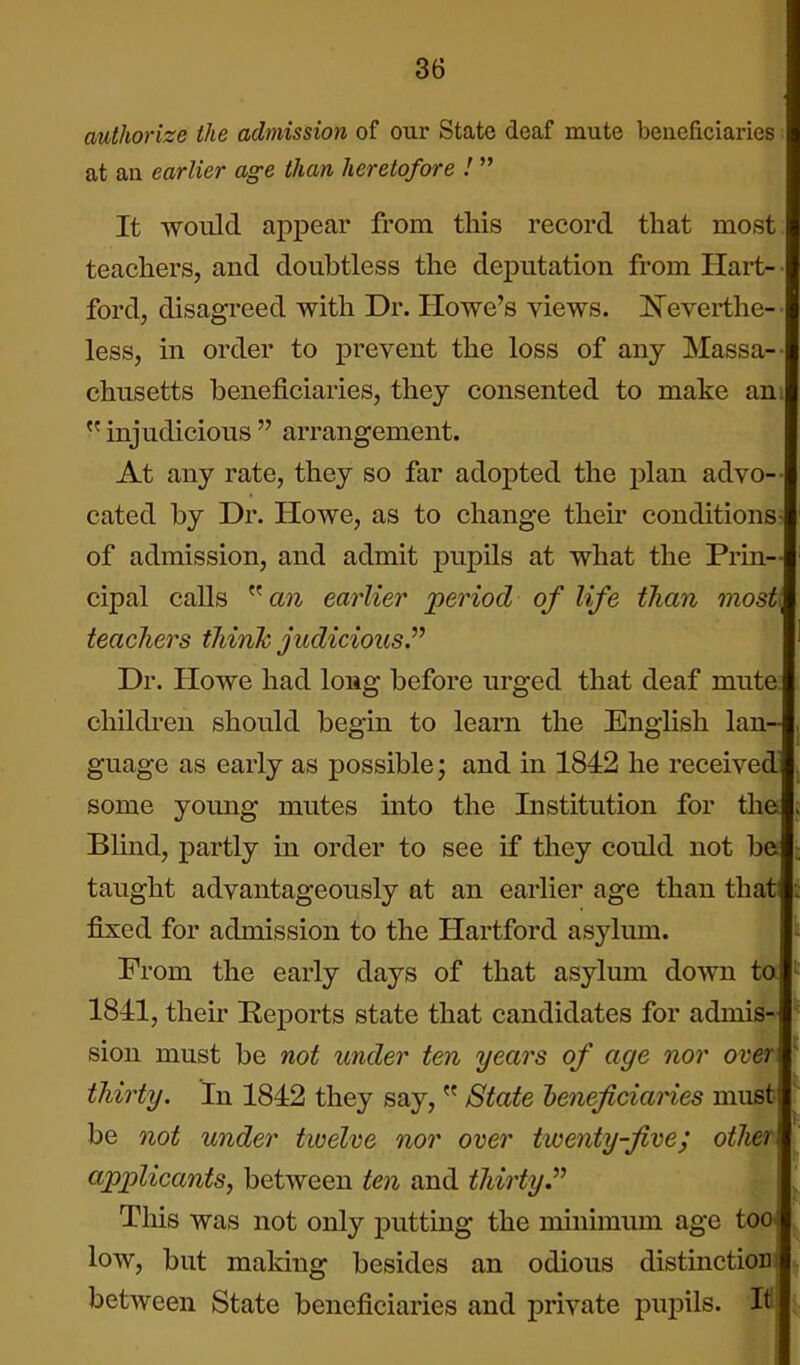 authorize the admission of our State deaf mute beneficiaries at an earlier age than heretofore I It would appear from this record that most teachers, and doubtless the deputation from Hart- ford, disagreed with Dr. Howe's views. ]5^everthe- less, in order to prevent the loss of any Massa- chusetts beneficiaries, they consented to make am  injudicious  arrangement. At any rate, they so far adopted the plan advo-- cated by Dr. Howe, as to change their conditions- of admission, and admit pupils at what the Prin- cipal calls  an earlier period of life than most, teachers think judicious^ Dr. Howe had long before urged that deaf mute children should begin to learn the English lan- guage as early as possible; and in 1842 he received some young mutes mto the Institution for the Blind, partly in order to see if they could not be taught advantageously at an earlier age than that! fixed for admission to the Hartford asylum. From the early days of that asylum down to 1841, their Reports state that candidates for admis- sion must be not under ten years of age nor over thirty. In 1842 they say,  State heneficiaHes must be not under twelve nor over twenty-five; other applicants, between ten and thirty. Tliis was not only putting the minimum age too low, but making besides an odious distinctioDi between State beneficiaries and private pupils. H