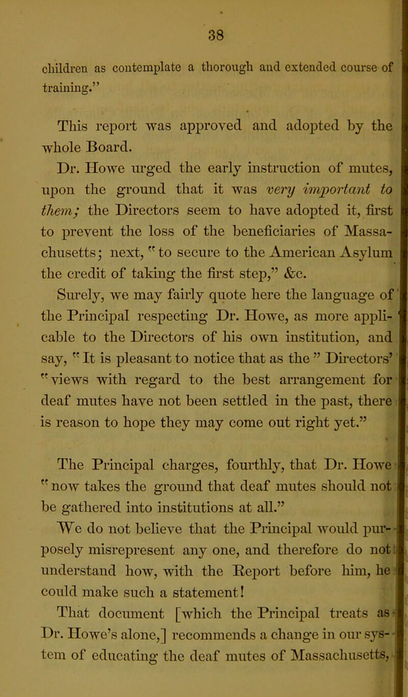 children as contemplate a thorough and extended course of training. This report was approved and adoj)ted by the whole Board. Dr. Howe urged the early instruction of mutes, upon the ground that it was very important to them; the Directors seem to have adopted it, first to prevent the loss of the beneficiaries of Massa- chusetts ; next,  to secure to the American Asylum the credit of taking the first step, &c. Surely, we may fairly quote here the language of' the Principal respecting Dr. Howe, as more appli- ' cable to the Directors of his own institution, and say,  It is pleasant to notice that as the  Directors' views with regard to the best arrangement for' deaf mutes have not been settled in the past, there: is reason to hope they may come out right yet. The Principal charges, fourthly, that Dr. Howe'  now takes the ground that deaf mutes should not: be gathered into institutions at all. We do not believe that the Principal would pur- • posely misrepresent anyone, and therefore do not:i understand how, with the Report before him, he.' could make such a statement I That document [which the Principal treats as - Dr. Howe's alone,] recommends a change in our sys- -j tcm of educating the deaf mutes of Massachusetts, J