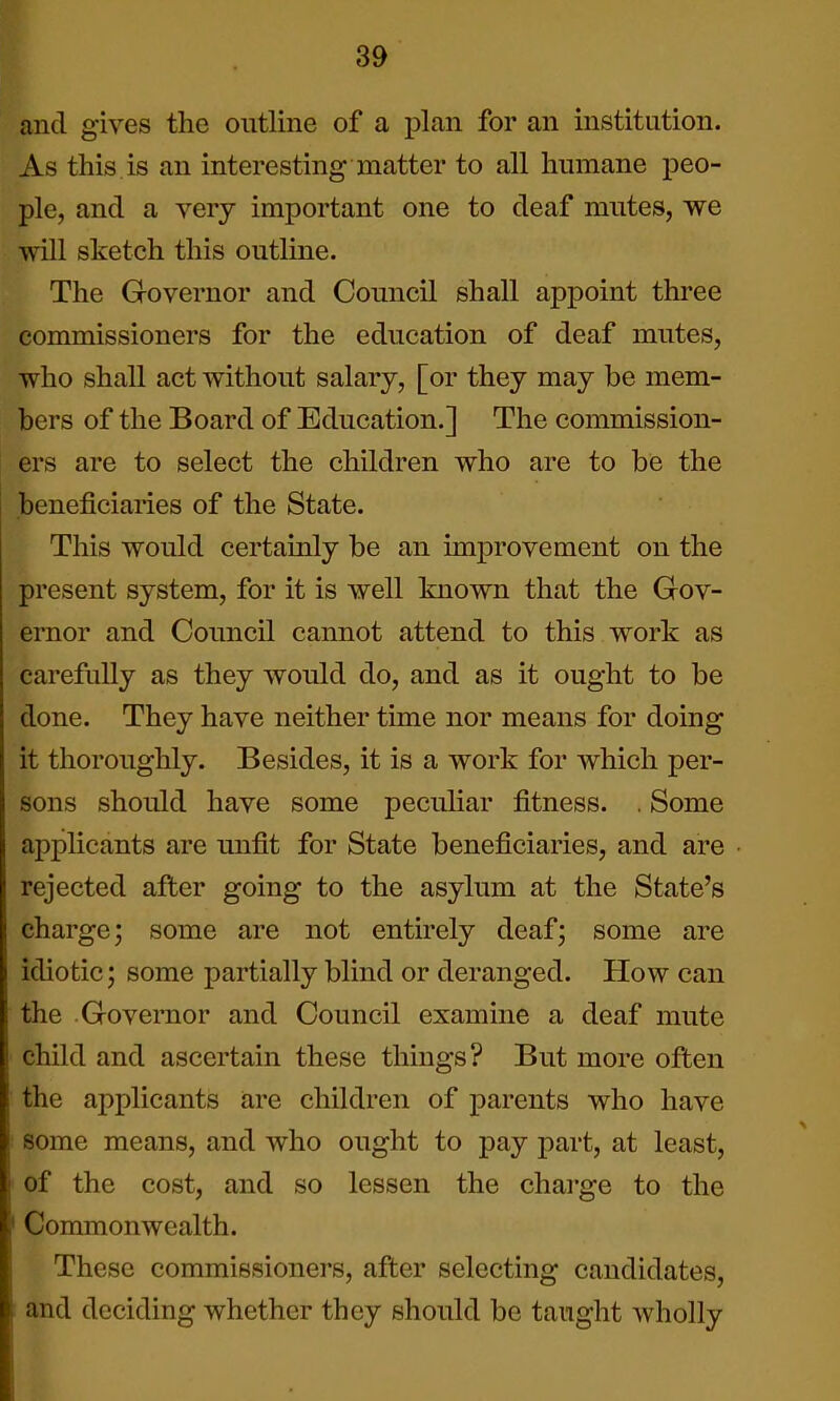 and gives the outline of a plan for an institution. As this is an interesting matter to all humane peo- ple, and a very important one to deaf mutes, we will sketch this outline. The Governor and Council shall appoint three commissioners for the education of deaf mutes, who shall act without salary, [or they may be mem- bers of the Board of Education.] The commission- ers are to select the children who are to be the beneficiaries of the State. This would certainly be an improvement on the present system, for it is well known that the Gov- ernor and Council cannot attend to this work as carefully as they would do, and as it ought to be done. They have neither time nor means for doing it thoroughly. Besides, it is a work for which per- sons should have some pecuHar fitness. . Some applicants are unfit for State beneficiaries, and are rejected after going to the asylum at the State's charge; some are not entirely deaf; some are idiotic; some partially blind or deranged. How can the Governor and Council examine a deaf mute child and ascertain these things? But more often the applicants are children of parents who have some means, and who ought to pay part, at least, of the cost, and so lessen the chai-ge to the Commonwealth. These commissioners, after selecting candidates, and deciding whether they should be taught wholly