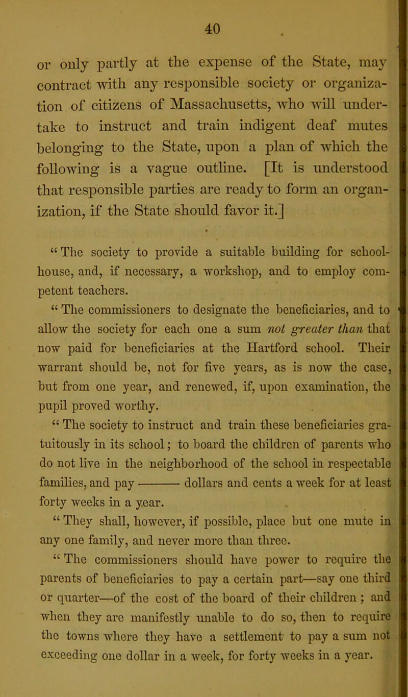 or only partly at the expense of the State, may contract with any responsible society or organiza- tion of citizens of Massachusetts, who will under- take to instruct and train indigent deaf mutes belonging to the State, upon a plan of which the following is a vague outline. [It is understood that responsible parties are ready to form an organ- ization, if the State should favor it.] ■  The society to provide a suitable building for scliool- house, and, if necessary, a workshop, and to employ com- petent teachers.  The commissioners to designate the beneficiaries, and to allow the society for each one a sum not greater than that now paid for beneficiaries at the Hartford school. Their warrant should be, not for five years, as is now the case, but from one year, and renewed, if, upon examination, the pupil proved worthy.  The society to instruct and train these beneficiaries gra- tuitously in its school; to board the children of parents who do not live in the neighborhood of the school in respectable families, and pay dollars and cents a week for at least forty weeks in a year.  They shall, however, if possible, place but one mute in any one family, and never more than three.  The commissioners should have power to require the parents of beneficiaries to pay a certain part—say one third or quarter—of the cost of the board of their children ; and when they are manifestly unable to do so, then to require the towns where they have a settlement to pay a sum not exceeding one dollar in a week, for forty weeks in a year.