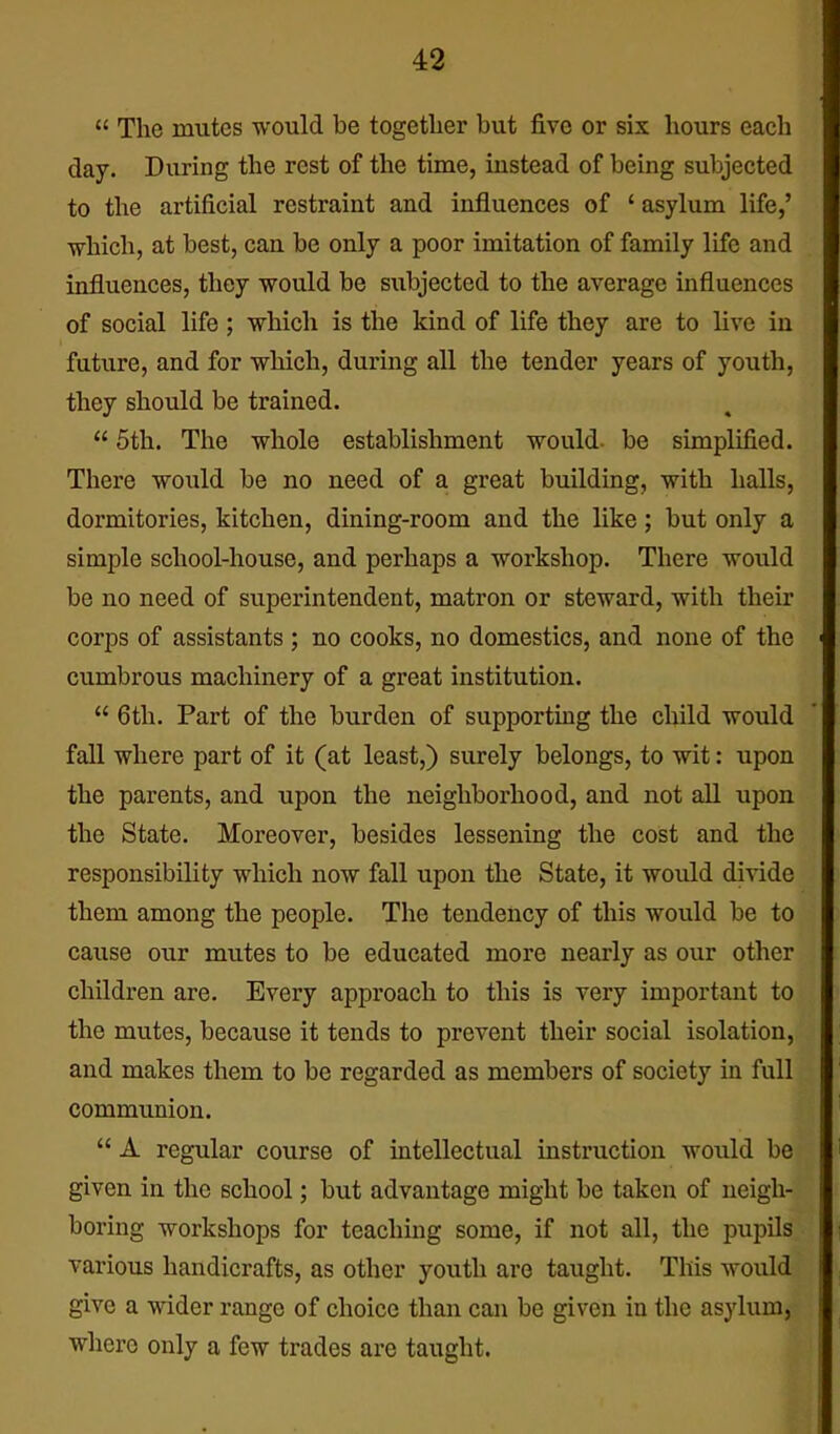  The mutes would be togetlier but five or six hours each day. During the rest of the time, iustead of being subjected to the artificial restraint and influences of ' asylum life,' which, at best, can be only a poor imitation of family life and influences, they would be subjected to the average influences of social life; which is the kind of life they are to live in future, and for which, during all the tender years of youth, they should be trained.  5th. The whole establishment would- be simplified. There would be no need of a great building, with halls, dormitories, kitchen, dining-room and the like ; but only a simple school-house, and perhaps a workshop. There woxild be no need of superintendent, matron or steward, with their corps of assistants ; no cooks, no domestics, and none of the cumbrous machinery of a great institution.  6th. Part of the burden of supporting the child would fall where part of it (at least,) surely belongs, to wit: upon the parents, and upon the neighborhood, and not all upon the State. Moreover, besides lessening the cost and the responsibility which now fall upon the State, it would divide them among the people. The tendency of this would be to cause our mutes to be educated more nearly as our other children are. Every approach to this is very important to the mutes, because it tends to prevent their social isolation, and makes them to be regarded as members of society in full communion.  A regular course of intellectual instruction would be given in the school; but advantage might be taken of neigh- boring workshops for teaching some, if not all, the pupils various handicrafts, as other youth are taught. This would give a wider range of choice than can be given in the asylum, where only a few trades are taught.