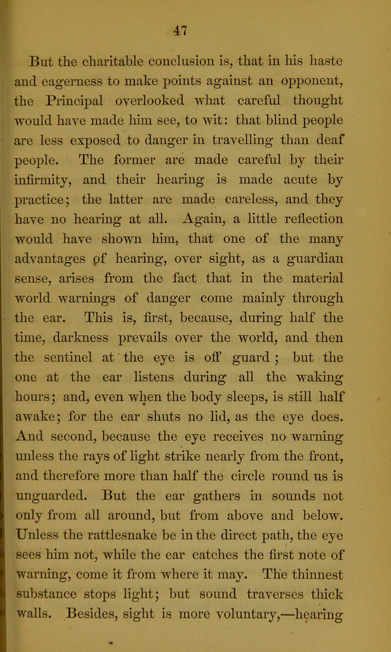 But the charitable conclusion is, that in his haste and eagerness to make points against an opponent, the Principal overlooked what careful thought would have made him see, to wit: that blind people are less exposed to danger in travelling than deaf people. The former are made careful by their infirmity, and their hearing is made acute by practice; the latter are made careless, and they have no hearing at all. Again, a little reflection would have shown him, that one of the many advantages pf hearing, over sight, as a guardian sense, arises from the fact that in the material world warnings of danger come mainly through the ear. This is, first, because, during half the time, darkness prevails over the world, and then the sentinel at the eye is off guard; but the one at the ear listens during all the waking hours; and, even when the body sleeps, is still half awake; for the ear shuts no lid, as the eye does. And second, because the eye receives no warning unless the rays of light strike nearly from the front, and therefore more than half the circle round us is unguarded. But the ear gathers in souLuds not only from all around, but from above and below. Unless the rattlesnake be in the direct path, the eye sees him not, while the ear catches the first note of warning, come it from where it may. The thinnest substance stops light; but sound traverses tliick walls. Besides, sight is more voluntary,—hearing