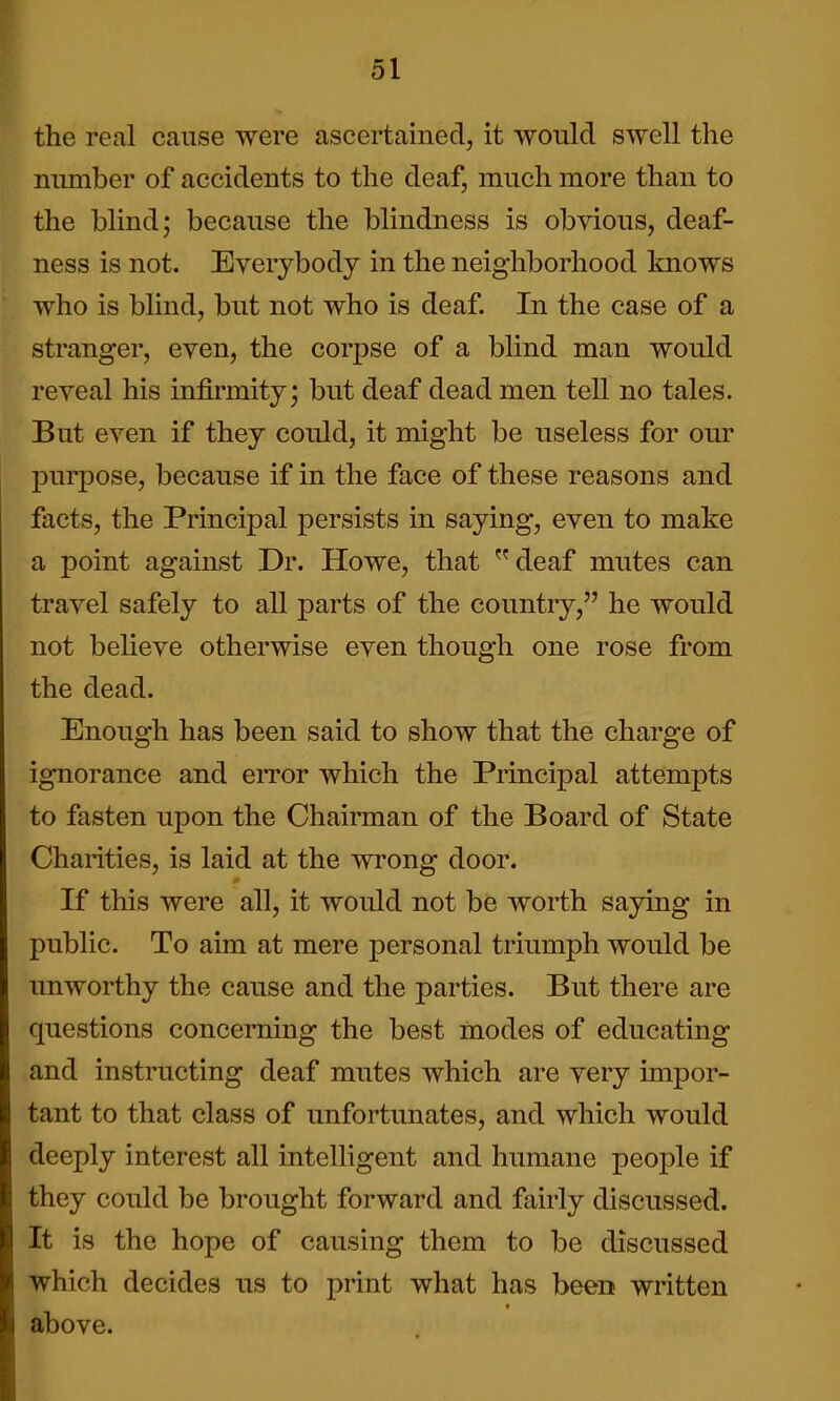 the real cause -were ascertained, it would swell the number of accidents to the deaf, much more than to the blind; because the blindness is obvious, deaf- ness is not. Everybody in the neighborhood knows who is blind, but not who is deaf. In the case of a stranger, even, the corpse of a bhnd man would reveal his infirmity; but deaf dead men tell no tales. But even if they could, it might be useless for our purpose, because if in the face of these reasons and facts, the Principal persists in saying, even to make a point against Dr. Howe, that deaf mutes can travel safely to all parts of the country, he would not believe otherwise even though one rose from the dead. Enough has been said to show that the charge of ignorance and error which the Principal attempts to fasten upon the Chairman of the Board of State Charities, is laid at the wrong door. If this were all, it would not be worth saying in public. To aim at mere personal triumph would be unworthy the cause and the parties. But there are questions concerning the best modes of educating and instructing deaf mutes which are very impor- tant to that class of unfortunates, and which would deeply interest all intelligent and humane people if they could be brought forward and fairly discussed. It is the hope of causing them to be discussed which decides us to print what has been written above.