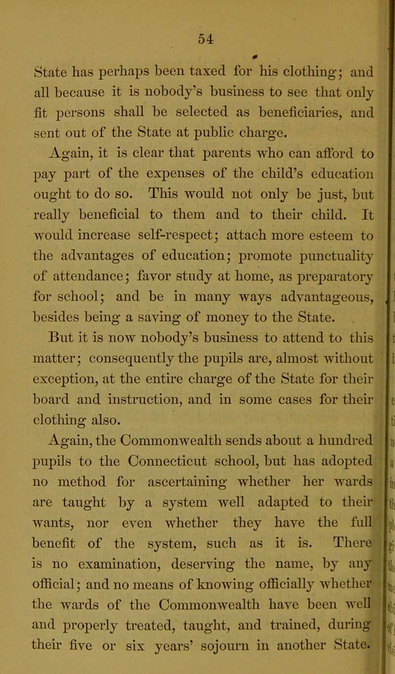 0 State has perhaps been taxed for his clothing; and all because it is nobody's business to see that only fit persons shall be selected as beneficiaries, and sent out of the State at public charge. Again, it is clear that parents who can afford to pay part of the expenses of the child's education ought to do so. This would not only be just, but really beneficial to them and to their child. It would increase self-respect; attach more esteem to the advantages of education; promote punctuality of attendance; favor study at home, as preparatory i for school; and be in many ways advantageous, , 1 besides being a saving of money to the State. 1 But it is now nobody's busmess to attend to this t matter; consequently the pupils are, almost without \ exception, at the entire charge of the State for their board and instruction, and in some cases for their c clothing also. ti Again, the Commonwealth sends about a himdred \ pupOs to the Connecticut school, but has adopted a no method for ascertaining whether her wards in are taught by a system well adapted to their \ wants, nor even whether they have the full ; p], benefit of the system, such as it is. There gj, is no examination, deserving the name, by any \^ official; and no means of knowing officially whether j,,^ the wards of the Commonwealth have been well and properly treated, taught, and tramed, during ufj their five or six years' sojourn in another State.