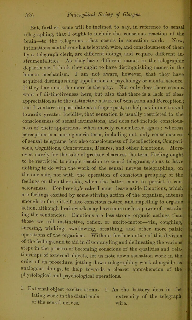 But, further, some will be inclined to say, in reference to sensal telegraphing, that I ought to include the conscious reaction of the brain—to the telegrams—that occurs in sensation work. Now, intimations sent through a telegraph wire, and consciousness of them by a telegraph clerk, are different doings, and require different in- strumentalities. As they have different names in the telegraphic department, I think they ought to have distinguishing names in the human mechanism. I am not aware, however, that they have acquired distinguishing appellations in psychology or mental science. If they have not, the moi’e is the pity. Not only does there seem a want of distinctiveness here, but also that there is a lack of clear appreciation as to the distinctive natures of Sensation and Perception; and I venture to postulate as a finger-post, to help us in our travail towards greater lucidity, that sensation is usually restricted to the consciousness of sensal intimations, and does not include conscious- ness of their apparitions when merely remembered again ; whereas perception is a more generic term, including not only consciousness of sensal telegrams, but also consciousness of Recollections, Compari- sons, Cognitions, Conceptions, Desires, and other Emotions. More- over, surely for the sake of greater clearness the term Feeling ought to be restricted to simple reaction to sensal telegrams, so as to have nothing to do with the work of the sensal nerves telegraphing, on the one side, nor with the operation of conscious grouping of the feelings on the other side, when the latter come to persist in con- sciousness. For brevity’s sake I must leave aside Emotions, which are feelings excited by some stirring action of the organism, intense enough to force itself into conscious notice, and impelling to organic action, although brain-work may have more or less power of restrain- ing the tendencies. Emotions are less strong organic actings than those we call instinctive, reflex, or excito-motor—viz., coughing, sneezing, winking, swallowing, breathing, and other more palaic operations of the organism. Without further notice of this division of the feelings, and to aid in disentangling and delineating the various steps in the process of becoming conscious of the qualities and rela- tionships of external objects, let us note down sensation work in the order of its procedure, jotting down telegraphing work alongside as analogous doings, to help towards a clearer apprehension of the physiological and psychological operations. 1. External object excites stimu- 1. As the battery does in the lating work in the distal ends extremity of the telegraph of the sensal neiwes. wire.