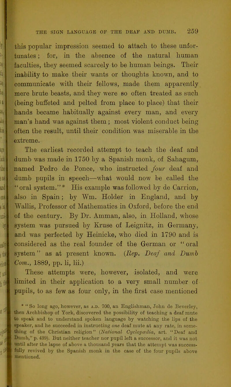 : ill viol \d !: this popular impression seemed to attach to these unfor- tunates ; for, in the absence of the natural human faculties, they seemed scarcely to be human beings. Their inability to make tlieir wants or thoughts known, and to communicate with their fellows, made them apparently mere brute beasts, and they were so often treated as such (being buffeted and pelted from place to place) that their hands became habitually against every man, and every man’s hand was against them; most violent conduct being often the result, until their condition was miserable in the extreme. The earliest recorded attempt to teach the deaf and dumb was made in 1750 by a Spanish monk, of Sahagum, named Pedro de Ponce, who instructed four deaf and dumb pupils in speech—what would now be called the “oral system.”* His example was followed by de Carrion, also in Spain; by Wm. Holder in England, and by Wallis, Professor of Mathematics in Oxford, before the end of the century. By Dr. Amman, also, in Holland, whose system was pursued by Kruse of Leignitz, in Germany, and was perfected by Heinicke, who died in 1790 and is considered as the real founder of the German or “ oral system” as at present known. (Rep. Deaf and Dumb Com., 1889, pp. li, lii.) These attempts were, however, isolated, and were limited in their application to a very small number of pupils, to as few as four only, in the first case mentioned r* m / * “ So long ago, however, as a.d. 700, an Englishman, John de Beverley, then Archbishop of York, discovered the possibility of teaching a deaf mute to speak and to understand spoken language by watching the lips of the speaker, and he succeeded in instructing one deaf mute at any rate, in some- thing of the Christian religion” (National Cyclopce.clia, art. “Deaf and Dumb,” p. 439). But neither teacher nor pupil left a successor, and it was not until after the lapse of above a thousand years that the attempt was success- fully revived by the Spanish monk in the case of the four pupils above mentioned.