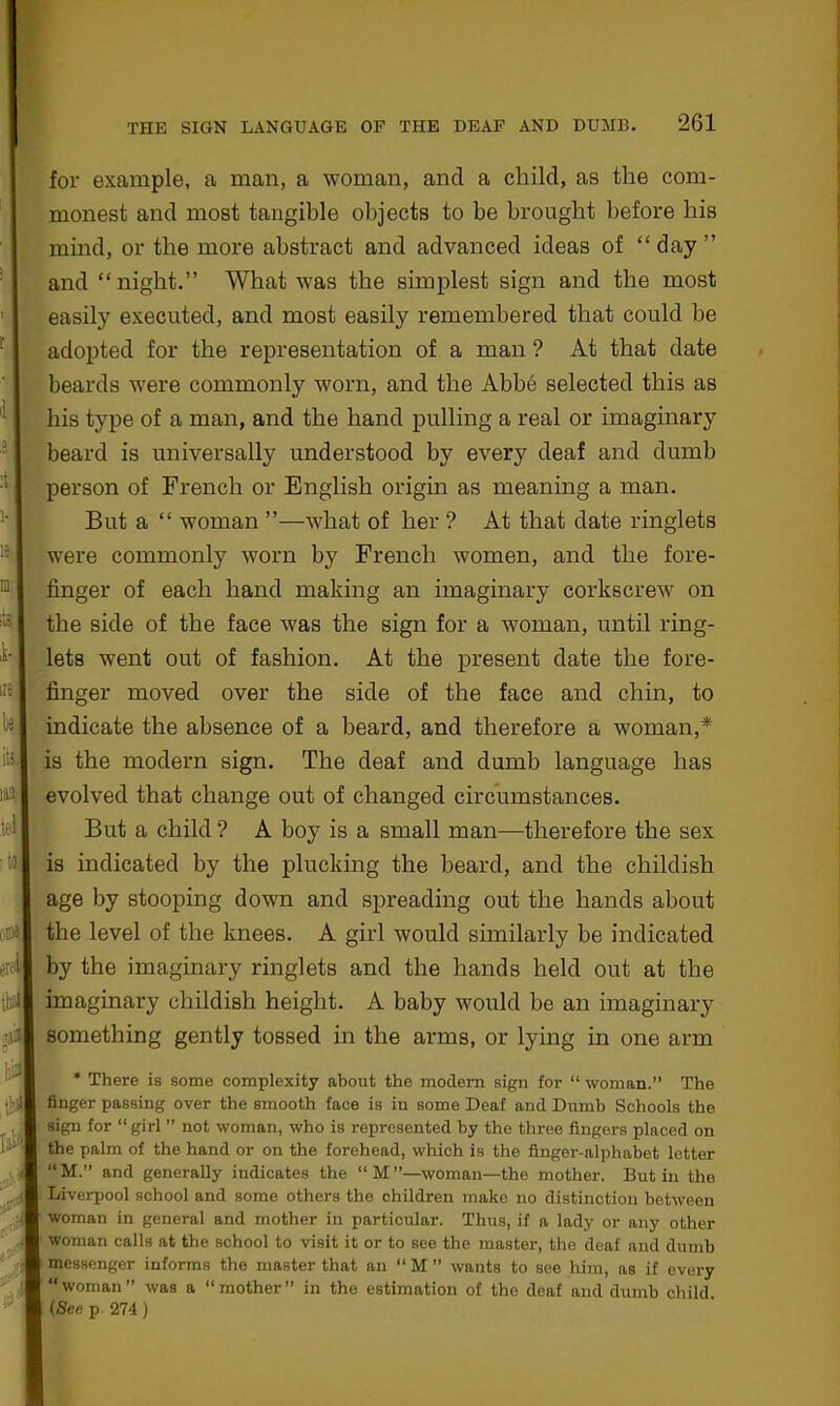 111 1 thi for example, a man, a woman, and a child, as the com- monest and most tangible objects to be brought before bis mind, or the more abstract and advanced ideas of “ day ” and “ night.” What was the simplest sign and the most easily executed, and most easily remembered that could be adopted for the representation of a man ? At that date beards were commonly worn, and the Abbe selected this as his type of a man, and the hand pulling a real or imaginary beard is universally understood by every deaf and dumb person of French or English origin as meaning a man. But a “ woman ”—what of her ? At that date ringlets were commonly worn by French women, and the fore- finger of each hand making an imaginary corkscrew on the side of the face was the sign for a woman, until ring- lets went out of fashion. At the present date the fore- finger moved over the side of the face and chin, to indicate the absence of a beard, and therefore a woman,* is the modern sign. The deaf and dumb language has evolved that change out of changed circumstances. But a child ? A boy is a small man—therefore the sex is indicated by the plucking the beard, and the childish age by stooping down and spreading out the hands about the level of the knees. A girl would similarly be indicated by the imaginary ringlets and the hands held out at the imaginary childish height. A baby would be an imaginary something gently tossed in the arms, or lying in one arm A * There is some complexity about the modem sign for “woman.” The finger passing over the smooth face is in some Deaf and Dumb Schools the sign for “girl ” not woman, who is represented by the three fingers placed on the palm of the hand or on the forehead, which is the finger-alphabet letter “M.” and generally indicates the “M”—woman—the mother. Butin the Liverpool school and some others the children make no distinction between woman in general and mother in particular. Thus, if a lady or any other woman calls at the school to visit it or to see the master, the deaf and dumb messenger informs the master that an “ M ” wants to see him, as if evex-y “woman” was a “mother” in the estimation of the deaf and dumb child. (Sec p 274)