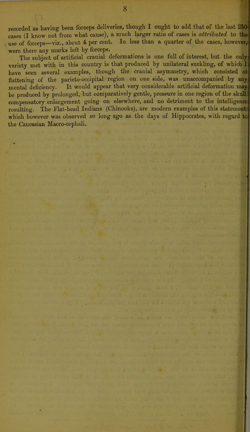 recorded as having been forceps deliveries, though I ought to add that of the last 2501 cases (I know not from what cause), a much larger ratio of cases is attributed to tha use of forceps—viz., about 4 per cent. In less than a quarter of the cases, however,: were there any marks left by forceps. The subject of artificial cranial deformations is one full of interest, but the only variety met with in this country is that produced by unilateral suckling, of which I have seen several examples, though the cranial asymmetry, which consisted oli flattening of the parieto-occipital region on one 6ide, was unaccompanied by any mental deficiency. It would appear that very considerable artificial deformation e be produced by prolonged, but comparatively gentle, pressure in one region of the skull, compensatory enlargement going on elsewhere, and no detriment to the intelligence resulting. The Flat-head Indians (Chinooks), are modern examples of this statement which however was observed so long ago as the days of Hippocrates, with regard to the Caucasian Macro-cephali.