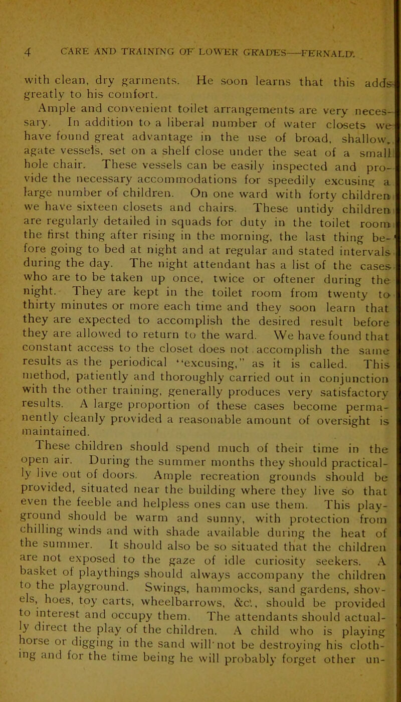 with clean, dry f^arinents. He soon learns that this adds- greatly to his comfort. Ample and convenient toilet arrangements are very neces- sary. In addition to a liberal number of water closets we have found great advantage in the use of broad, shallow, agate vessels, set on a shelf close under the seat of a small hole chair. These vessels can be easily inspected and pro- vide the necessary accommodations for speedily excusing a large number of children. On one ward with forty children we have sixteen closets and chairs. These untidy children are regularly detailed in squads for duty in the toilet room the first thing after rising in the morning, the last thing be-' fore going to bed at night and at regular and stated intervals during the day. The night attendant has a list of the cases who are to be taken up once, twice or oftener during the night. They are kept in the toilet room from twenty to thirty minutes or more each time and they soon learn that they are expected to accomplish the desired result before they are allowed to return to the ward. We have found that constant access to the closet does not accomplish the same results as the periodical “e.xcusing,” as it is called. This method, patiently and thoroughly carried out in conjunction with the other training, generally produces very satisfactory results. A large proportion of these cases become perma- nently cleanly provided a reasonable amount of oversight is maintained. These children should spend much of their time in the open air. During the summer months they should practical- ly live out of doors. Ample recreation grounds should be provided, situated near the building where they live so that even the feeble and helpless ones can use them. This play- ground should be warm and sunny, with protection from chilling winds and with shade available during the heat of the summer. It should also be so situated that the children are not exposed to the gaze of idle curiosity seekers. A basket of playthings should always accompany the children to the playground. Swings, hammocks, sand gardens, shov- els, hoes, toy carts, wheelbarrows, &C., should be provided to interest and occupy them. The attendants should actual- ly direct the play of the children. A child who is playing horse or digging in the sand will'not be destroying his cloth- ing and for the time being he will probably forget other un-